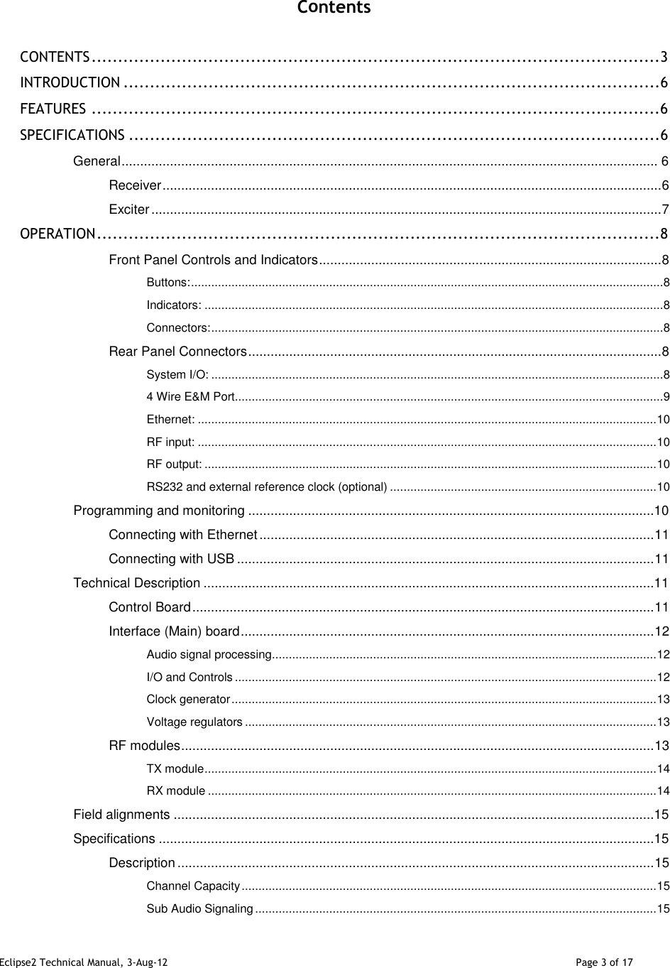 Eclipse2 Technical Manual, 3-Aug-12                                                                                                                                   Page 3 of 17    Contents  CONTENTS ........................................................................................................... 3 INTRODUCTION ..................................................................................................... 6 FEATURES ........................................................................................................... 6 SPECIFICATIONS .................................................................................................... 6 General ................................................................................................................................................ 6 Receiver ...................................................................................................................................... 6 Exciter ......................................................................................................................................... 7 OPERATION .......................................................................................................... 8 Front Panel Controls and Indicators ............................................................................................ 8 Buttons: ............................................................................................................................................ 8 Indicators: ........................................................................................................................................ 8 Connectors: ...................................................................................................................................... 8 Rear Panel Connectors ............................................................................................................... 8 System I/O: ...................................................................................................................................... 8 4 Wire E&amp;M Port ............................................................................................................................... 9 Ethernet: ........................................................................................................................................ 10 RF input: ........................................................................................................................................ 10 RF output: ...................................................................................................................................... 10 RS232 and external reference clock (optional) ............................................................................... 10 Programming and monitoring .............................................................................................................10 Connecting with Ethernet .......................................................................................................... 11 Connecting with USB ................................................................................................................ 11 Technical Description .........................................................................................................................11 Control Board ............................................................................................................................ 11 Interface (Main) board ............................................................................................................... 12 Audio signal processing .................................................................................................................. 12 I/O and Controls ............................................................................................................................. 12 Clock generator .............................................................................................................................. 13 Voltage regulators .......................................................................................................................... 13 RF modules ............................................................................................................................... 13 TX module ...................................................................................................................................... 14 RX module ..................................................................................................................................... 14 Field alignments .................................................................................................................................15 Specifications .....................................................................................................................................15 Description ................................................................................................................................ 15 Channel Capacity ........................................................................................................................... 15 Sub Audio Signaling ....................................................................................................................... 15 