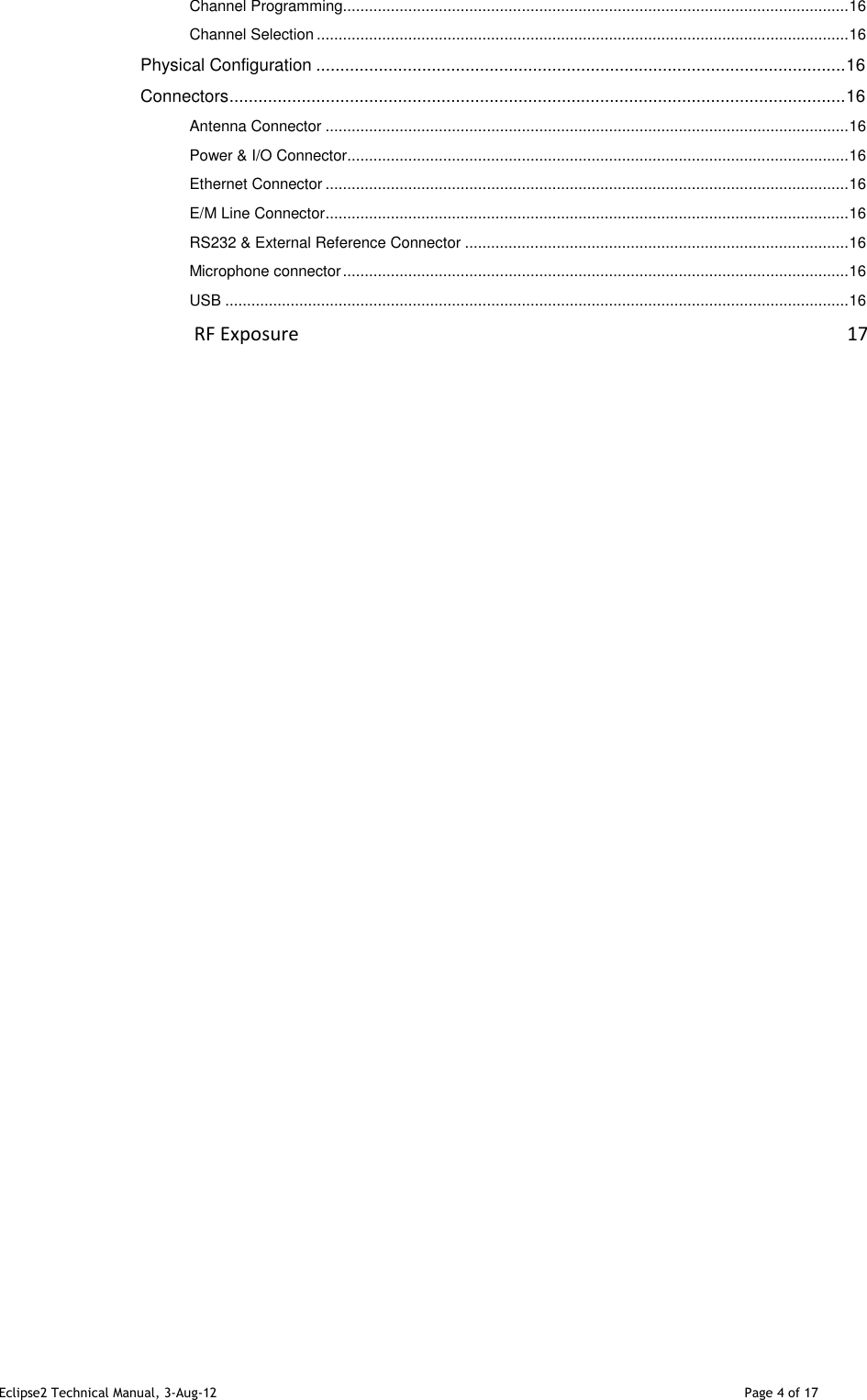 Eclipse2 Technical Manual, 3-Aug-12                                                                                                                                   Page 4 of 17 Channel Programming .................................................................................................................... 16 Channel Selection .......................................................................................................................... 16 Physical Configuration .............................................................................................................. 16 Connectors ................................................................................................................................ 16 Antenna Connector ........................................................................................................................ 16 Power &amp; I/O Connector ................................................................................................................... 16 Ethernet Connector ........................................................................................................................ 16 E/M Line Connector ........................................................................................................................ 16 RS232 &amp; External Reference Connector ........................................................................................ 16 Microphone connector .................................................................................................................... 16 USB ............................................................................................................................................... 16                                          RF Exposure                                                                                                                   17                                