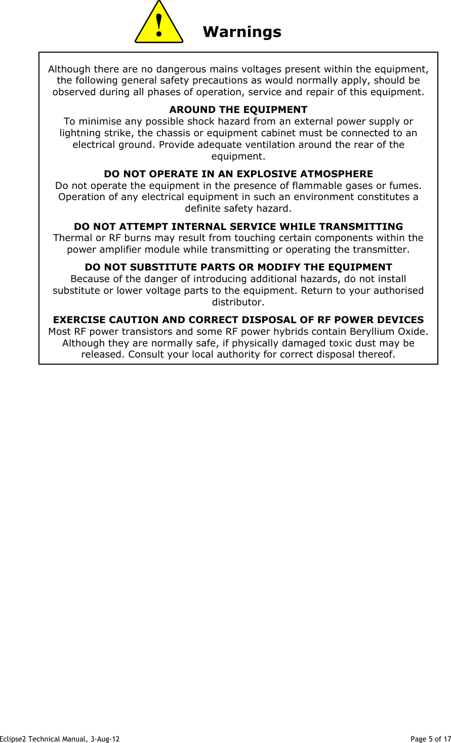 Eclipse2 Technical Manual, 3-Aug-12                                                                                                                                   Page 5 of 17 Although there are no dangerous mains voltages present within the equipment, the following general safety precautions as would normally apply, should be observed during all phases of operation, service and repair of this equipment. AROUND THE EQUIPMENT To minimise any possible shock hazard from an external power supply or lightning strike, the chassis or equipment cabinet must be connected to an electrical ground. Provide adequate ventilation around the rear of the equipment. DO NOT OPERATE IN AN EXPLOSIVE ATMOSPHERE Do not operate the equipment in the presence of flammable gases or fumes. Operation of any electrical equipment in such an environment constitutes a definite safety hazard. DO NOT ATTEMPT INTERNAL SERVICE WHILE TRANSMITTING Thermal or RF burns may result from touching certain components within the power amplifier module while transmitting or operating the transmitter. DO NOT SUBSTITUTE PARTS OR MODIFY THE EQUIPMENT Because of the danger of introducing additional hazards, do not install substitute or lower voltage parts to the equipment. Return to your authorised distributor. EXERCISE CAUTION AND CORRECT DISPOSAL OF RF POWER DEVICES Most RF power transistors and some RF power hybrids contain Beryllium Oxide. Although they are normally safe, if physically damaged toxic dust may be released. Consult your local authority for correct disposal thereof.                Warnings                                                         