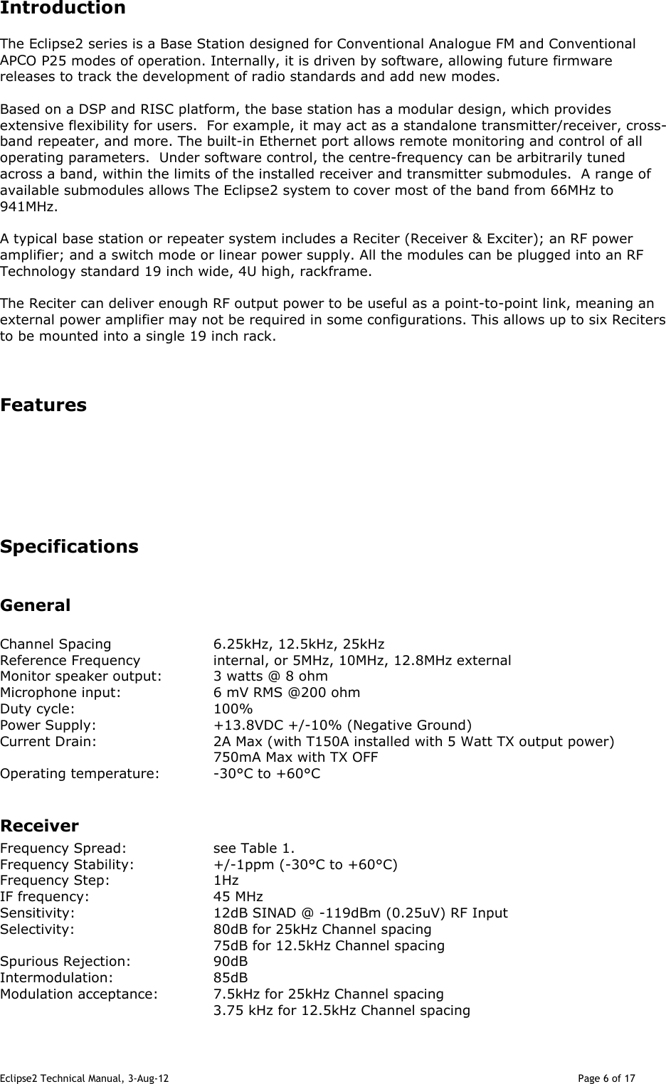 Eclipse2 Technical Manual, 3-Aug-12                                                                                                                                   Page 6 of 17 Introduction The Eclipse2 series is a Base Station designed for Conventional Analogue FM and Conventional APCO P25 modes of operation. Internally, it is driven by software, allowing future firmware releases to track the development of radio standards and add new modes.  Based on a DSP and RISC platform, the base station has a modular design, which provides extensive flexibility for users.  For example, it may act as a standalone transmitter/receiver, cross-band repeater, and more. The built-in Ethernet port allows remote monitoring and control of all operating parameters.  Under software control, the centre-frequency can be arbitrarily tuned across a band, within the limits of the installed receiver and transmitter submodules.  A range of available submodules allows The Eclipse2 system to cover most of the band from 66MHz to 941MHz.  A typical base station or repeater system includes a Reciter (Receiver &amp; Exciter); an RF power amplifier; and a switch mode or linear power supply. All the modules can be plugged into an RF Technology standard 19 inch wide, 4U high, rackframe.   The Reciter can deliver enough RF output power to be useful as a point-to-point link, meaning an external power amplifier may not be required in some configurations. This allows up to six Reciters  to be mounted into a single 19 inch rack.   Features       Specifications   General       Channel Spacing    6.25kHz, 12.5kHz, 25kHz Reference Frequency    internal, or 5MHz, 10MHz, 12.8MHz external Monitor speaker output:  3 watts @ 8 ohm Microphone input:    6 mV RMS @200 ohm  Duty cycle:      100% Power Supply:      +13.8VDC +/-10% (Negative Ground) Current Drain:      2A Max (with T150A installed with 5 Watt TX output power)         750mA Max with TX OFF  Operating temperature:  -30°C to +60°C  Receiver Frequency Spread:    see Table 1. Frequency Stability:    +/-1ppm (-30°C to +60°C) Frequency Step:    1Hz  IF frequency:      45 MHz Sensitivity:      12dB SINAD @ -119dBm (0.25uV) RF Input Selectivity:      80dB for 25kHz Channel spacing         75dB for 12.5kHz Channel spacing  Spurious Rejection:    90dB Intermodulation:    85dB Modulation acceptance:   7.5kHz for 25kHz Channel spacing 3.75 kHz for 12.5kHz Channel spacing 