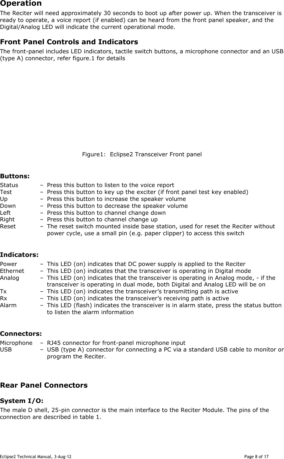 Eclipse2 Technical Manual, 3-Aug-12                                                                                                                                   Page 8 of 17 Operation The Reciter will need approximately 30 seconds to boot up after power up. When the transceiver is ready to operate, a voice report (if enabled) can be heard from the front panel speaker, and the Digital/Analog LED will indicate the current operational mode.   Front Panel Controls and Indicators The front-panel includes LED indicators, tactile switch buttons, a microphone connector and an USB (type A) connector, refer figure.1 for details               Figure1:  Eclipse2 Transceiver Front panel  Buttons: Status  –  Press this button to listen to the voice report Test  –  Press this button to key up the exciter (if front panel test key enabled) Up  –  Press this button to increase the speaker volume Down  –  Press this button to decrease the speaker volume Left  –  Press this button to channel change down Right  –  Press this button to channel change up Reset  –  The reset switch mounted inside base station, used for reset the Reciter without power cycle, use a small pin (e.g. paper clipper) to access this switch   Indicators: Power  –  This LED (on) indicates that DC power supply is applied to the Reciter Ethernet   –  This LED (on) indicates that the transceiver is operating in Digital mode Analog  –  This LED (on) indicates that the transceiver is operating in Analog mode, - if the transceiver is operating in dual mode, both Digital and Analog LED will be on Tx  –  This LED (on) indicates the transceiver’s transmitting path is active Rx  –  This LED (on) indicates the transceiver’s receiving path is active Alarm  –  This LED (flash) indicates the transceiver is in alarm state, press the status button to listen the alarm information  Connectors: Microphone  –  RJ45 connector for front-panel microphone input USB  –  USB (type A) connector for connecting a PC via a standard USB cable to monitor or program the Reciter.    Rear Panel Connectors System I/O: The male D shell, 25-pin connector is the main interface to the Reciter Module. The pins of the connection are described in table 1.  