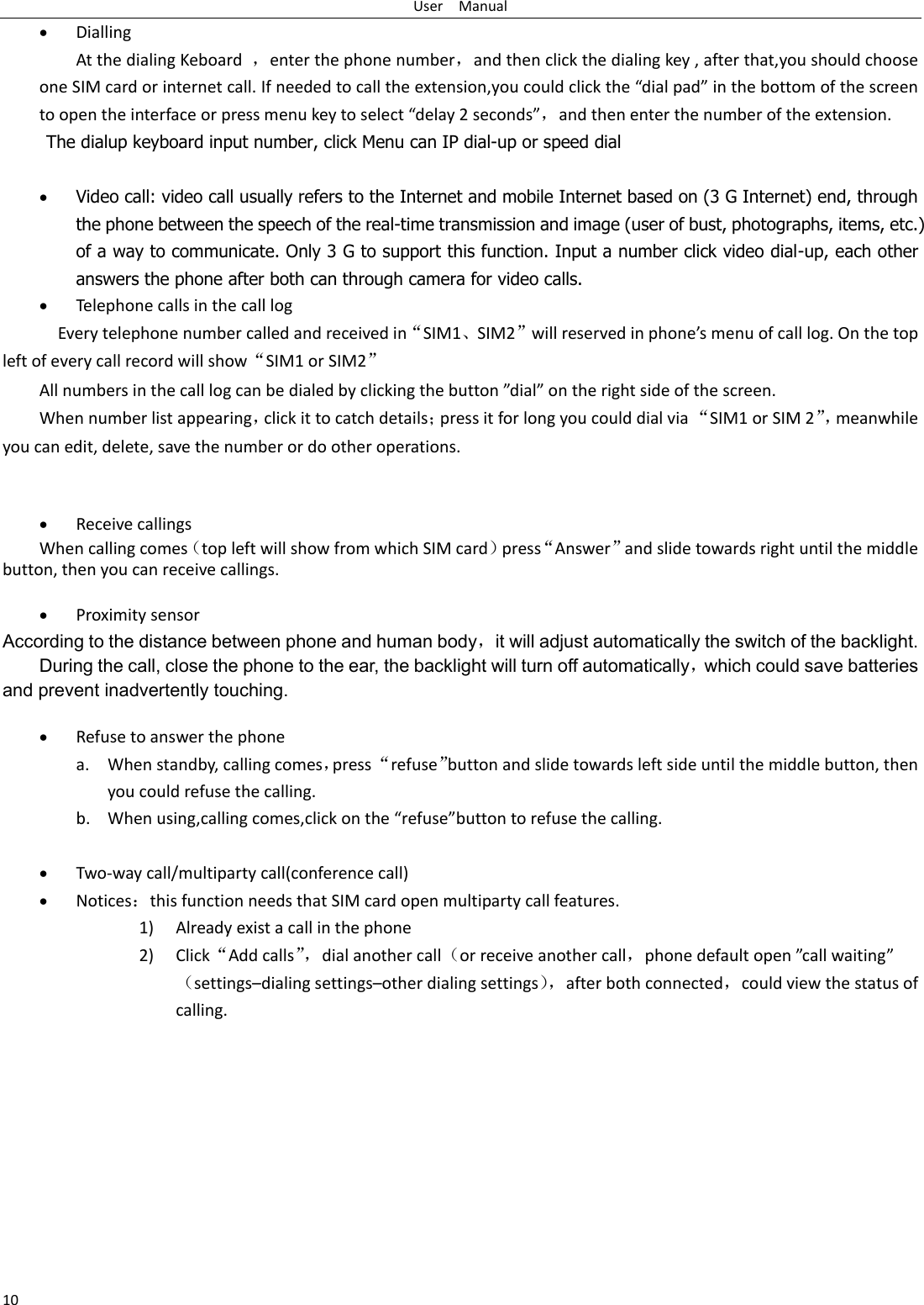 User    Manual 10  Dialling At the dialing Keboard  ，enter the phone number，and then click the dialing key , after that,you should choose one SIM card or internet call. If needed to call the extension,you could click the “dial pad” in the bottom of the screen to open the interface or press menu key to select “delay 2 seconds”，and then enter the number of the extension. The dialup keyboard input number, click Menu can IP dial-up or speed dial   Video call: video call usually refers to the Internet and mobile Internet based on (3 G Internet) end, through the phone between the speech of the real-time transmission and image (user of bust, photographs, items, etc.) of a way to communicate. Only 3 G to support this function. Input a number click video dial-up, each other answers the phone after both can through camera for video calls.  Telephone calls in the call log   Every telephone number called and received in“SIM1、SIM2”will reserved in phone’s menu of call log. On the top left of every call record will show“SIM1 or SIM2” All numbers in the call log can be dialed by clicking the button ”dial” on the right side of the screen. When number list appearing，click it to catch details；press it for long you could dial via “SIM1 or SIM 2”， meanwhile you can edit, delete, save the number or do other operations.    Receive callings When calling comes（top left will show from which SIM card）press“Answer”and slide towards right until the middle button, then you can receive callings.   Proximity sensor According to the distance between phone and human body，it will adjust automatically the switch of the backlight. During the call, close the phone to the ear, the backlight will turn off automatically，which could save batteries and prevent inadvertently touching.   Refuse to answer the phone a. When standby, calling comes，press “refuse”button and slide towards left side until the middle button, then you could refuse the calling. b. When using,calling comes,click on the “refuse”button to refuse the calling.   Two-way call/multiparty call(conference call)  Notices：this function needs that SIM card open multiparty call features. 1) Already exist a call in the phone 2) Click“Add calls”， dial another call（or receive another call，phone default open ”call waiting”（settings–dialing settings–other dialing settings）， after both connected，could view the status of calling. 
