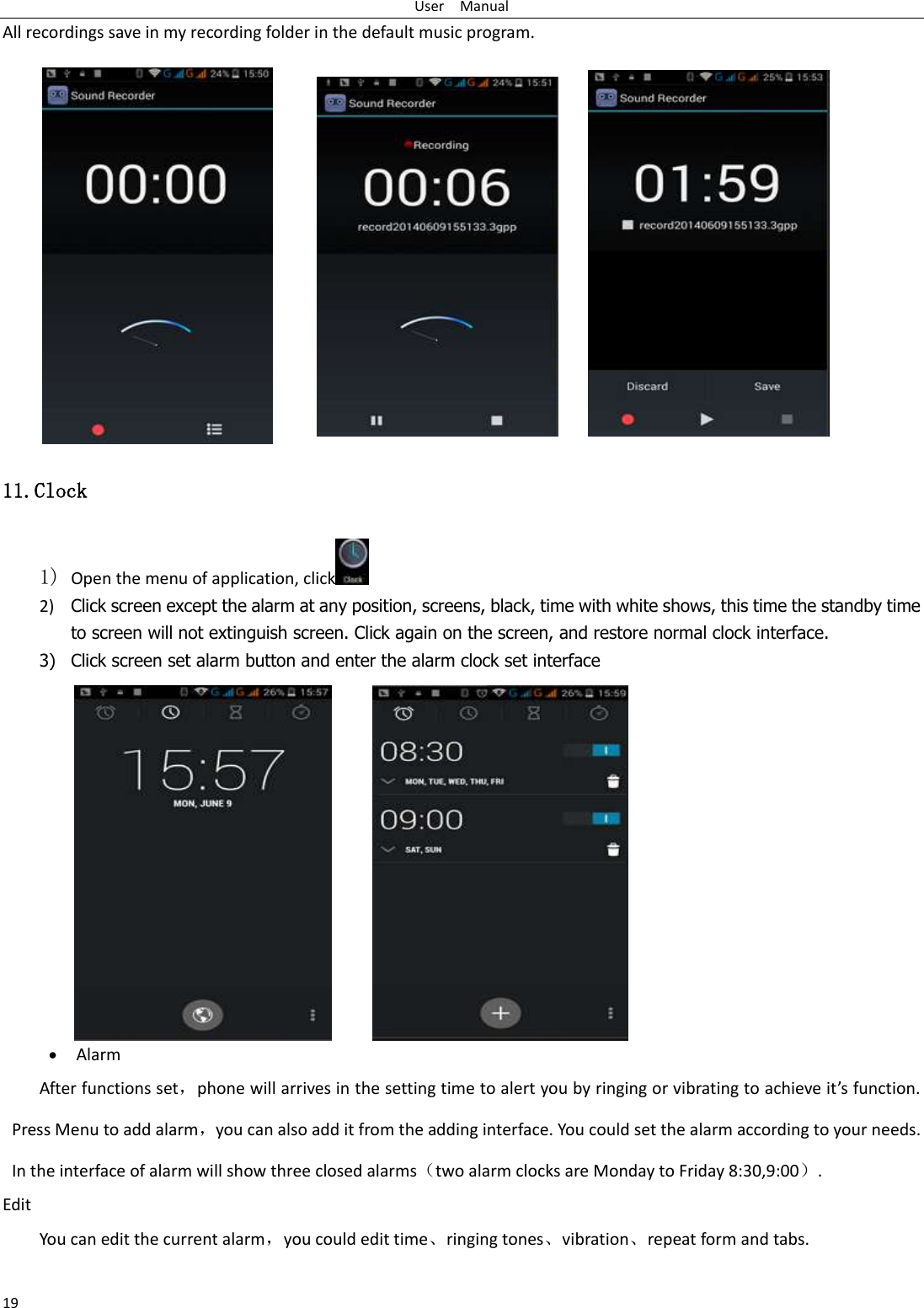 User    Manual 19 All recordings save in my recording folder in the default music program.   11.Clock 1) Open the menu of application, click  2) Click screen except the alarm at any position, screens, black, time with white shows, this time the standby time to screen will not extinguish screen. Click again on the screen, and restore normal clock interface. 3) Click screen set alarm button and enter the alarm clock set interface  Alarm After functions set，phone will arrives in the setting time to alert you by ringing or vibrating to achieve it’s function. Press Menu to add alarm，you can also add it from the adding interface. You could set the alarm according to your needs. In the interface of alarm will show three closed alarms（two alarm clocks are Monday to Friday 8:30,9:00）. Edit You can edit the current alarm，you could edit time、ringing tones、vibration、repeat form and tabs.  