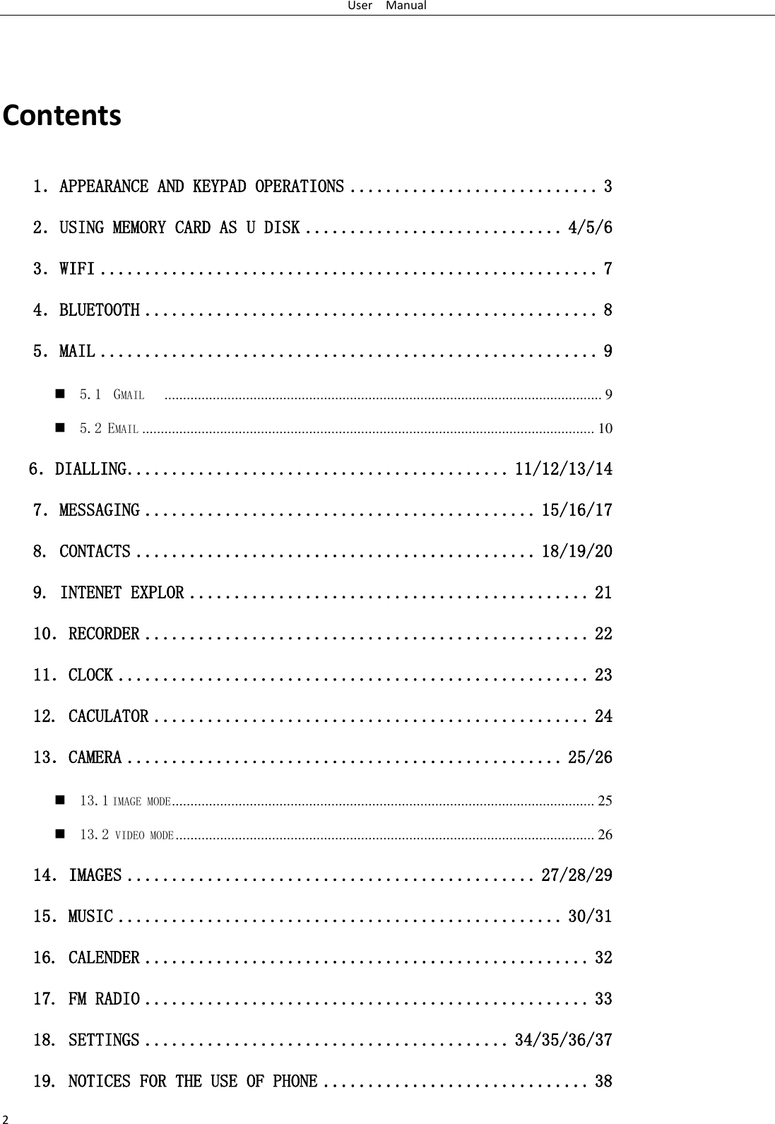 User    Manual 2  Contents 1．APPEARANCE AND KEYPAD OPERATIONS ............................ 3 2．USING MEMORY CARD AS U DISK ............................. 4/5/6 3．WIFI ........................................................ 7 4．BLUETOOTH ................................................... 8 5．MAIL ........................................................ 9  5.1  GMAIL    ...................................................................................................................... 9  5.2 EMAIL .......................................................................................................................... 10    6．DIALLING ........................................... 11/12/13/14 7．MESSAGING ............................................ 15/16/17 8. CONTACTS ............................................. 18/19/20 9. INTENET EXPLOR ............................................. 21 10．RECORDER .................................................. 22 11．CLOCK ..................................................... 23 12. CACULATOR ................................................. 24 13．CAMERA ................................................. 25/26  13.1 IMAGE MODE .................................................................................................................. 25  13.2 VIDEO MODE ................................................................................................................. 26 14．IMAGES .............................................. 27/28/29 15．MUSIC .................................................. 30/31 16. CALENDER .................................................. 32 17. FM RADIO .................................................. 33 18. SETTINGS ......................................... 34/35/36/37 19. NOTICES FOR THE USE OF PHONE .............................. 38 