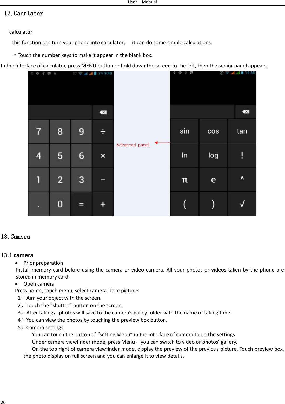 User    Manual 20  12.Caculator calculator this function can turn your phone into calculator，  it can do some simple calculations. ·Touch the number keys to make it appear in the blank box. In the interface of calculator, press MENU button or hold down the screen to the left, then the senior panel appears.                   13.Camera  13.1 camera  Prior preparation Install memory card before using the camera or video camera. All your photos or videos taken by the phone are stored in memory card.  Open camera Press home, touch menu, select camera. Take pictures 1）Aim your object with the screen. 2）Touch the “shutter” button on the screen. 3）After taking，photos will save to the camera’s galley folder with the name of taking time. 4）You can view the photos by touching the preview box button. 5）Camera settings             You can touch the button of “setting Menu” in the interface of camera to do the settings Under camera viewfinder mode, press Menu，you can switch to video or photos’ gallery. On the top right of camera viewfinder mode, display the preview of the previous picture. Touch preview box, the photo display on full screen and you can enlarge it to view details.     