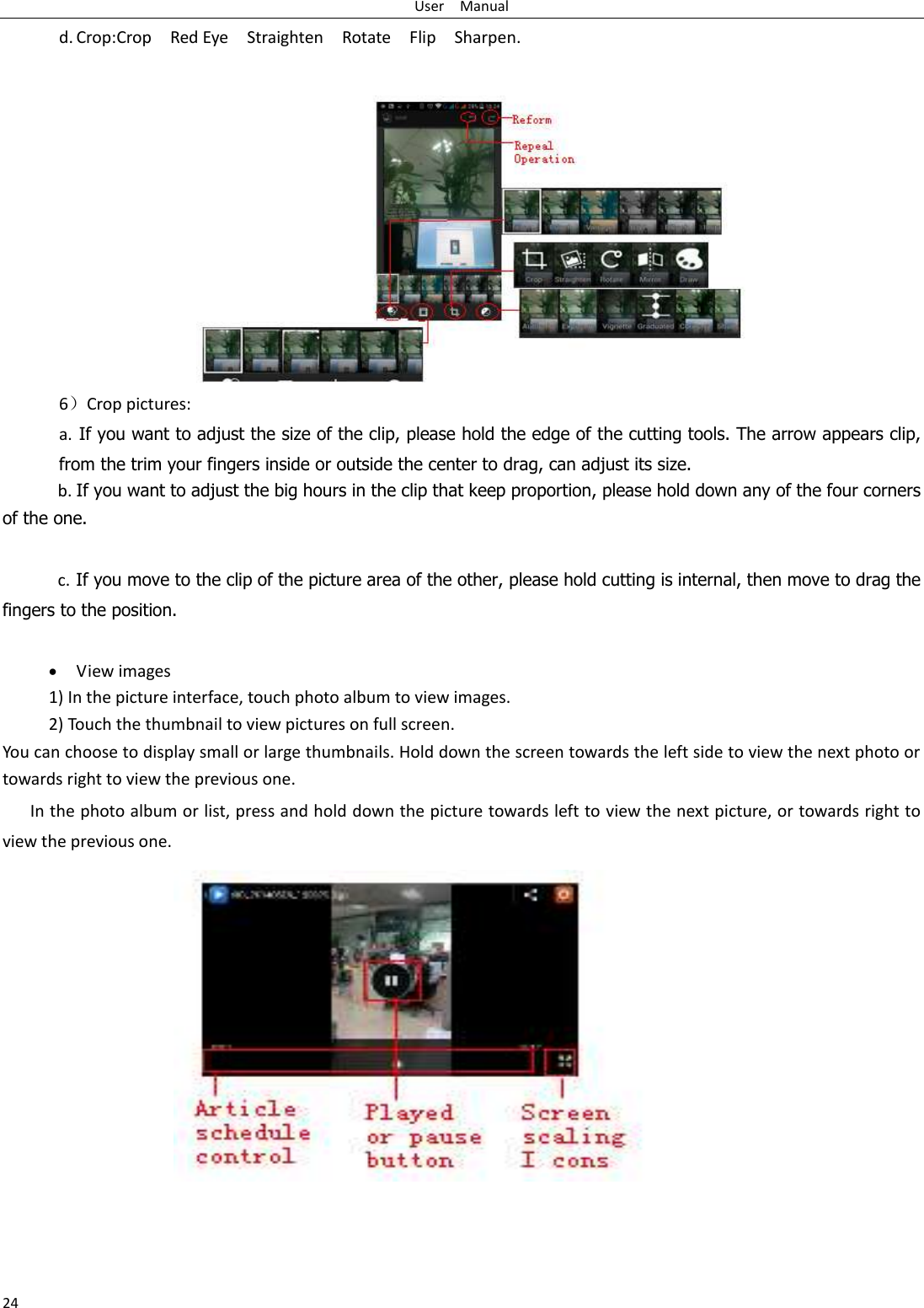 User    Manual 24 d. Crop:Crop    Red Eye    Straighten    Rotate    Flip    Sharpen.  6）Crop pictures: a.  If you want to adjust the size of the clip, please hold the edge of the cutting tools. The arrow appears clip, from the trim your fingers inside or outside the center to drag, can adjust its size.   b. If you want to adjust the big hours in the clip that keep proportion, please hold down any of the four corners of the one.    c. If you move to the clip of the picture area of the other, please hold cutting is internal, then move to drag the fingers to the position.   View images 1) In the picture interface, touch photo album to view images. 2) Touch the thumbnail to view pictures on full screen. You can choose to display small or large thumbnails. Hold down the screen towards the left side to view the next photo or towards right to view the previous one. In the photo album or list, press and hold down the picture towards left to view the next picture, or towards right to view the previous one. 