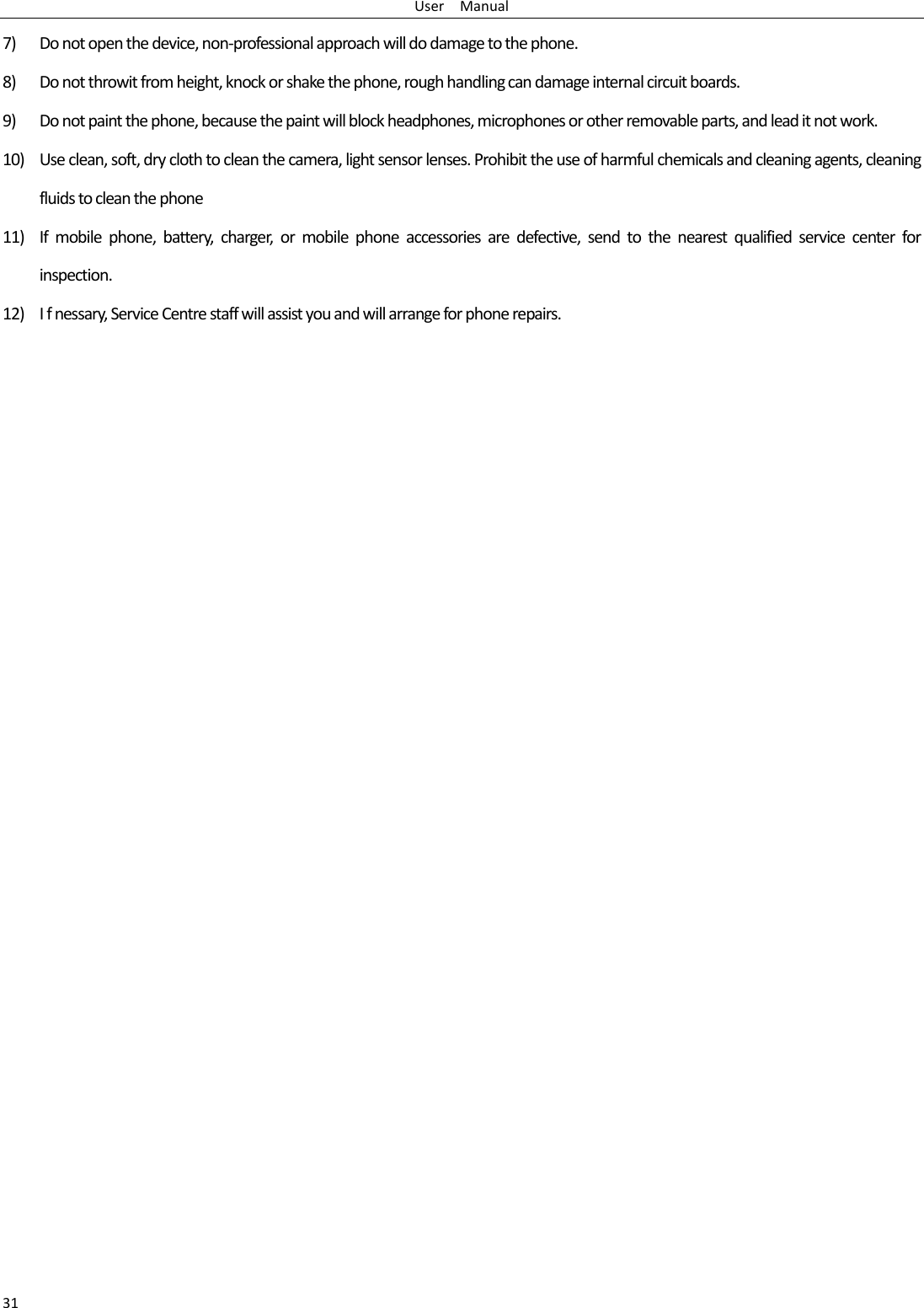 User    Manual 31 7) Do not open the device, non-professional approach will do damage to the phone. 8) Do not throwit from height, knock or shake the phone, rough handling can damage internal circuit boards. 9) Do not paint the phone, because the paint will block headphones, microphones or other removable parts, and lead it not work. 10) Use clean, soft, dry cloth to clean the camera, light sensor lenses. Prohibit the use of harmful chemicals and cleaning agents, cleaning fluids to clean the phone 11) If  mobile  phone,  battery,  charger,  or  mobile  phone  accessories  are  defective,  send  to  the  nearest  qualified  service  center  for inspection. 12) I f nessary, Service Centre staff will assist you and will arrange for phone repairs. 