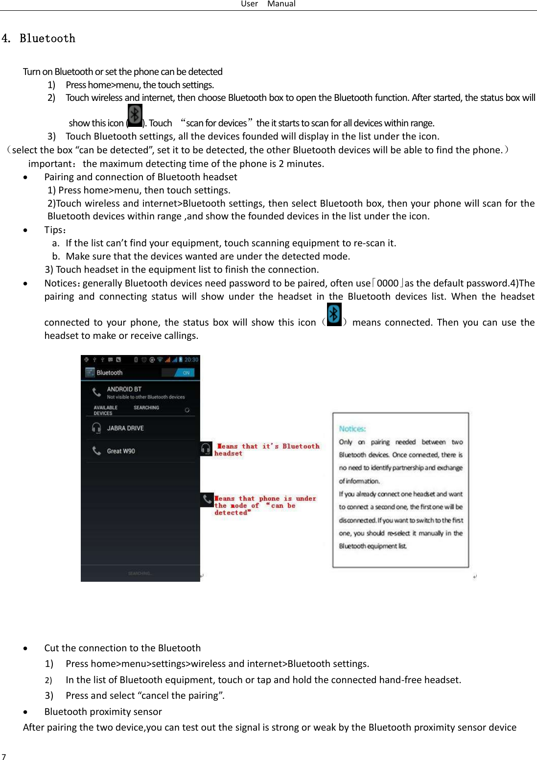 User    Manual 7 4. Bluetooth Turn on Bluetooth or set the phone can be detected 1) Press home&gt;menu, the touch settings. 2) Touch wireless and internet, then choose Bluetooth box to open the Bluetooth function. After started, the status box will show this icon ( ). Touch  “scan for devices”the it starts to scan for all devices within range. 3) Touch Bluetooth settings, all the devices founded will display in the list under the icon. （select the box “can be detected”, set it to be detected, the other Bluetooth devices will be able to find the phone.） important：the maximum detecting time of the phone is 2 minutes.  Pairing and connection of Bluetooth headset 1) Press home&gt;menu, then touch settings. 2)Touch wireless and internet&gt;Bluetooth settings, then select Bluetooth box, then your phone will scan for the Bluetooth devices within range ,and show the founded devices in the list under the icon.  Tips： a. If the list can’t find your equipment, touch scanning equipment to re-scan it. b. Make sure that the devices wanted are under the detected mode. 3) Touch headset in the equipment list to finish the connection.  Notices：generally Bluetooth devices need password to be paired, often use「0000」as the default password.4)The pairing  and  connecting  status  will  show  under  the  headset  in  the  Bluetooth  devices  list.  When  the  headset connected to your phone, the  status  box will  show  this  icon（ ）means  connected. Then  you can use the headset to make or receive callings.     Cut the connection to the Bluetooth 1) Press home&gt;menu&gt;settings&gt;wireless and internet&gt;Bluetooth settings. 2) In the list of Bluetooth equipment, touch or tap and hold the connected hand-free headset. 3) Press and select “cancel the pairing”.  Bluetooth proximity sensor  After pairing the two device,you can test out the signal is strong or weak by the Bluetooth proximity sensor device                                        