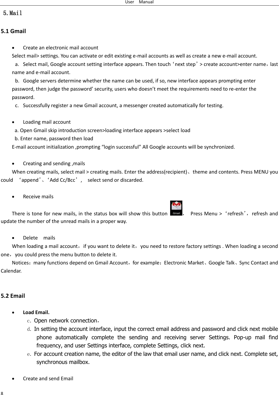 User    Manual 8  5.Mail 5.1 Gmail   Create an electronic mail account Select mail&gt; settings. You can activate or edit existing e-mail accounts as well as create a new e-mail account. a. Select mail, Google account setting interface appears. Then touch‘next step’&gt; create account&gt;enter name，last name and e-mail account. b. Google servers determine whether the name can be used, if so, new interface appears prompting enter password, then judge the password’ security, users who doesn’t meet the requirements need to re-enter the password.   c. Successfully register a new Gmail account, a messenger created automatically for testing.     Loading mail account a. Open Gmail skip introduction screen&gt;loading interface appears &gt;select load b. Enter name, password then load E-mail account initialization ,prompting “login successful” All Google accounts will be synchronized.     Creating and sending ,mails When creating mails, select mail &gt; creating mails. Enter the address(recipient)、theme and contents. Press MENU you could  ‘append’、‘ Add Cc/Bcc’,    select send or discarded.   Receive mails There is tone for new mails, in the status box will show this button ，  Press Menu &gt;‘refresh’， refresh and update the number of the unread mails in a proper way.     Delete    mails When loading a mail account，if you want to delete it，you need to restore factory settings . When loading a second one，you could press the menu button to delete it. Notices：many functions depend on Gmail Account，for example：Electronic Market、Google Talk、Sync Contact and Calendar.   5.2 Email   Load Email. c. Open network connection， d. In setting the account interface, input the correct email address and password and click next mobile phone  automatically  complete  the  sending  and  receiving  server  Settings.  Pop-up  mail  find frequency, and user Settings interface, complete Settings, click next. e. For account creation name, the editor of the law that email user name, and click next. Complete set, synchronous mailbox.   Create and send Email 