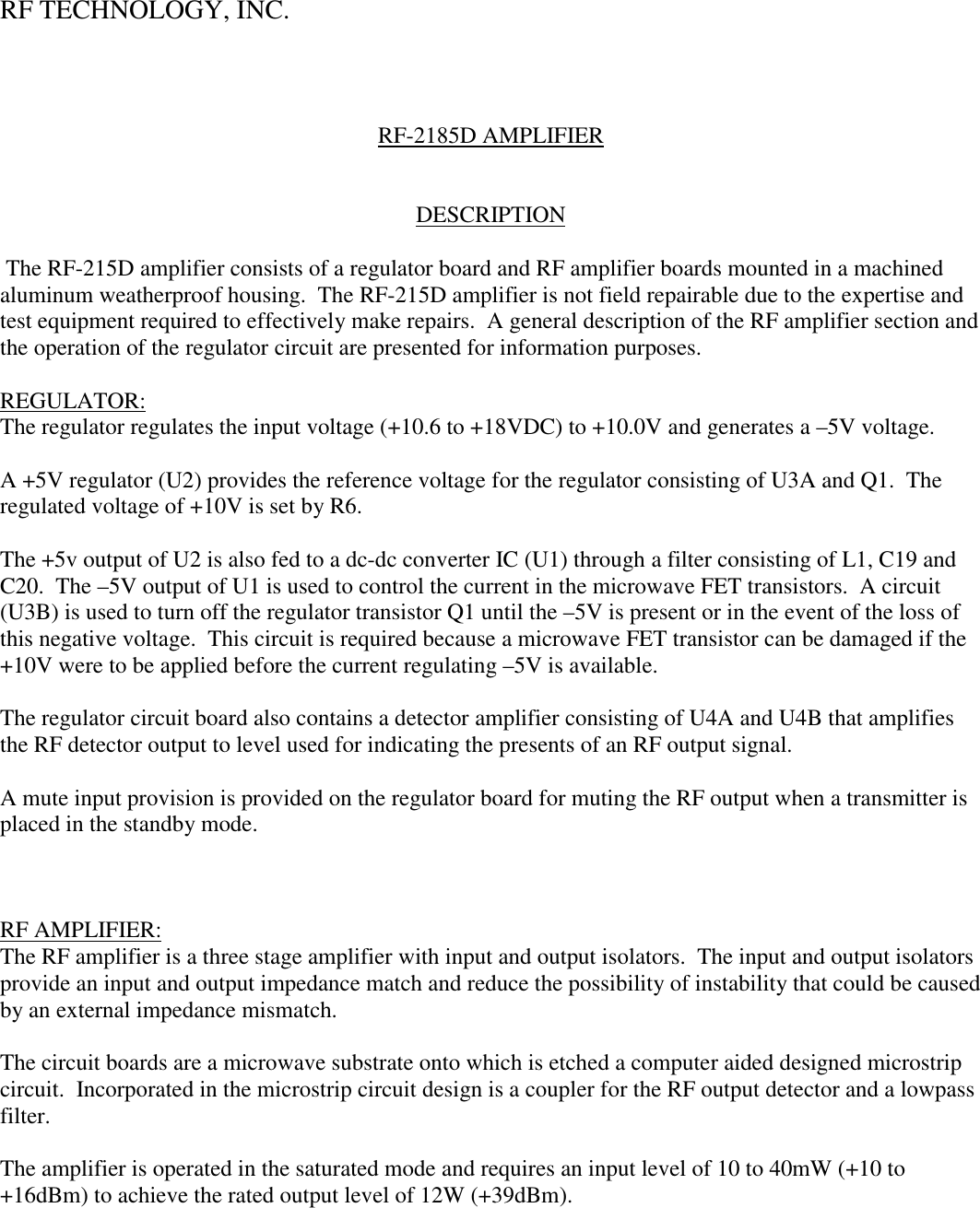 RF TECHNOLOGY, INC.RF-2185D AMPLIFIERDESCRIPTION The RF-215D amplifier consists of a regulator board and RF amplifier boards mounted in a machinedaluminum weatherproof housing.  The RF-215D amplifier is not field repairable due to the expertise andtest equipment required to effectively make repairs.  A general description of the RF amplifier section andthe operation of the regulator circuit are presented for information purposes.REGULATOR:The regulator regulates the input voltage (+10.6 to +18VDC) to +10.0V and generates a –5V voltage.A +5V regulator (U2) provides the reference voltage for the regulator consisting of U3A and Q1.  Theregulated voltage of +10V is set by R6.The +5v output of U2 is also fed to a dc-dc converter IC (U1) through a filter consisting of L1, C19 andC20.  The –5V output of U1 is used to control the current in the microwave FET transistors.  A circuit(U3B) is used to turn off the regulator transistor Q1 until the –5V is present or in the event of the loss ofthis negative voltage.  This circuit is required because a microwave FET transistor can be damaged if the+10V were to be applied before the current regulating –5V is available.The regulator circuit board also contains a detector amplifier consisting of U4A and U4B that amplifiesthe RF detector output to level used for indicating the presents of an RF output signal.A mute input provision is provided on the regulator board for muting the RF output when a transmitter isplaced in the standby mode.RF AMPLIFIER:The RF amplifier is a three stage amplifier with input and output isolators.  The input and output isolatorsprovide an input and output impedance match and reduce the possibility of instability that could be causedby an external impedance mismatch.The circuit boards are a microwave substrate onto which is etched a computer aided designed microstripcircuit.  Incorporated in the microstrip circuit design is a coupler for the RF output detector and a lowpassfilter.The amplifier is operated in the saturated mode and requires an input level of 10 to 40mW (+10 to+16dBm) to achieve the rated output level of 12W (+39dBm).