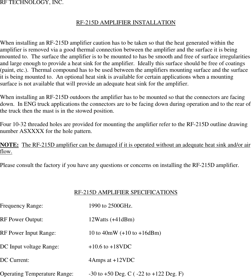 RF TECHNOLOGY, INC.RF-215D AMPLIFIER INSTALLATIONWhen installing an RF-215D amplifier caution has to be taken so that the heat generated within theamplifier is removed via a good thermal connection between the amplifier and the surface it is beingmounted to.  The surface the amplifier is to be mounted to has be smooth and free of surface irregularitiesand large enough to provide a heat sink for the amplifier.  Ideally this surface should be free of coatings(paint, etc.).  Thermal compound has to be used between the amplifiers mounting surface and the surfaceit is being mounted to.  An optional heat sink is available for certain applications when a mountingsurface is not available that will provide an adequate heat sink for the amplifier.When installing an RF-215D outdoors the amplifier has to be mounted so that the connectors are facingdown.  In ENG truck applications the connectors are to be facing down during operation and to the rear ofthe truck then the mast is in the stowed position.Four 10-32 threaded holes are provided for mounting the amplifier refer to the RF-215D outline drawingnumber ASXXXX for the hole pattern.NOTE:  The RF-215D amplifier can be damaged if it is operated without an adequate heat sink and/or airflow.Please consult the factory if you have any questions or concerns on installing the RF-215D amplifier.RF-215D AMPLIFIER SPECIFICATIONSFrequency Range: 1990 to 2500GHz.RF Power Output: 12Watts (+41dBm)RF Power Input Range: 10 to 40mW (+10 to +16dBm)DC Input voltage Range: +10.6 to +18VDCDC Current: 4Amps at +12VDCOperating Temperature Range: -30 to +50 Deg. C ( -22 to +122 Deg. F)