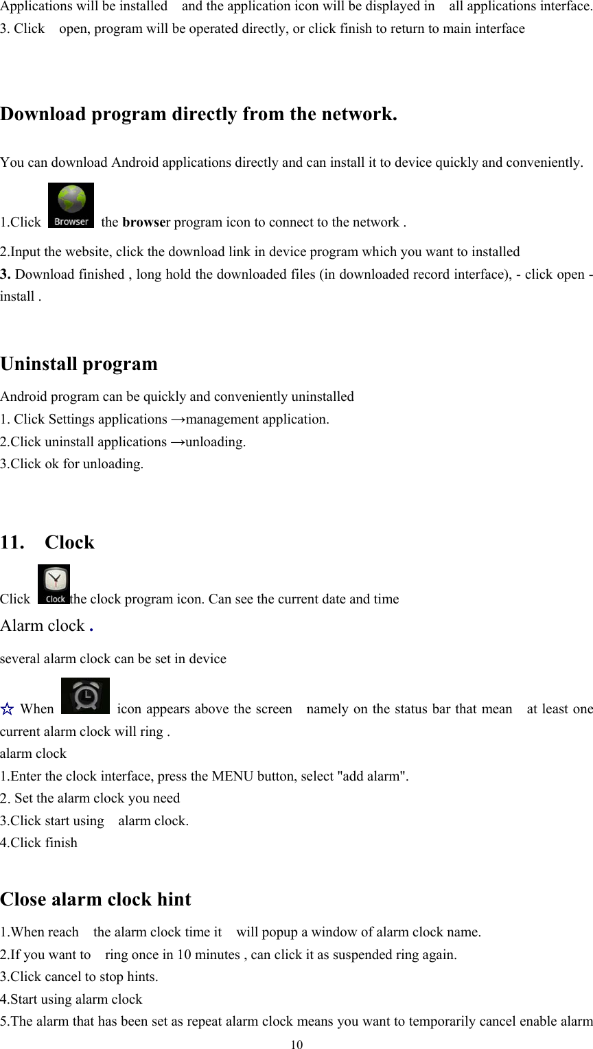   10Applications will be installed    and the application icon will be displayed in    all applications interface.   3. Click    open, program will be operated directly, or click finish to return to main interface Download program directly from the network. You can download Android applications directly and can install it to device quickly and conveniently. 1.Click   the browser program icon to connect to the network .  2.Input the website, click the download link in device program which you want to installed 3. Download finished , long hold the downloaded files (in downloaded record interface), - click open - install .  Uninstall program Android program can be quickly and conveniently uninstalled 1. Click Settings applications →management application. 2.Click uninstall applications →unloading. 3.Click ok for unloading.  11.  Clock Click  the clock program icon. Can see the current date and time Alarm clock . several alarm clock can be set in device  ☆When   icon appears above the screen    namely on the status bar that mean    at least one   current alarm clock will ring . alarm clock   1.Enter the clock interface, press the MENU button, select &quot;add alarm&quot;. 2. Set the alarm clock you need 3.Click start using    alarm clock. 4.Click finish  Close alarm clock hint 1.When reach    the alarm clock time it    will popup a window of alarm clock name. 2.If you want to    ring once in 10 minutes , can click it as suspended ring again. 3.Click cancel to stop hints. 4.Start using alarm clock 5.The alarm that has been set as repeat alarm clock means you want to temporarily cancel enable alarm 