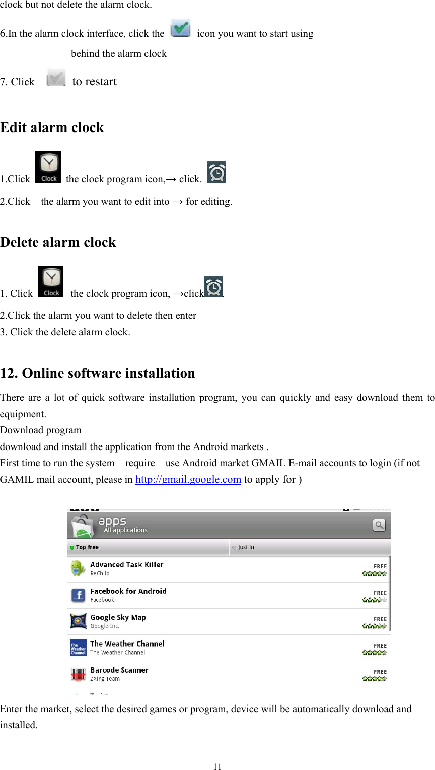   11clock but not delete the alarm clock. 6.In the alarm clock interface, click the   icon you want to start using     behind the alarm clock 7. Click     to restart   Edit alarm clock 1.Click    the clock program icon,→ click.   2.Click    the alarm you want to edit into → for editing.  Delete alarm clock 1. Click   the clock program icon, →click . 2.Click the alarm you want to delete then enter   3. Click the delete alarm clock.  12. Online software installation There are a lot of quick software installation program, you can quickly and easy download them to equipment. Download program download and install the application from the Android markets . First time to run the system    require    use Android market GMAIL E-mail accounts to login (if not GAMIL mail account, please in http://gmail.google.com to apply for )   Enter the market, select the desired games or program, device will be automatically download and installed. 