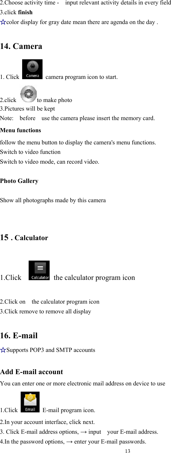   132.Choose activity time -    input relevant activity details in every field 3.click finish ☆color display for gray date mean there are agenda on the day .  14. Camera 1. Click    camera program icon to start. 2.click  to make photo 3.Pictures will be kept   Note: before use the camera please insert the memory card. Menu functions follow the menu button to display the camera&apos;s menu functions. Switch to video function Switch to video mode, can record video.  Photo Gallery    Show all photographs made by this camera 15 . Calculator 1.Click    the calculator program icon   2.Click on    the calculator program icon 3.Click remove to remove all display  16. E-mail ☆Supports POP3 and SMTP accounts  Add E-mail account You can enter one or more electronic mail address on device to use 1.Click    E-mail program icon. 2.In your account interface, click next. 3. Click E-mail address options, → input    your E-mail address. 4.In the password options, → enter your E-mail passwords. 