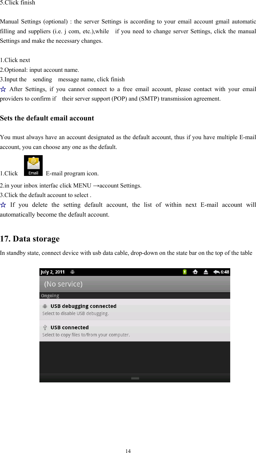   145.Click finish    Manual Settings (optional) : the server Settings is according to your email account gmail automatic filling and suppliers (i.e. j com, etc.),while    if you need to change server Settings, click the manual Settings and make the necessary changes.  1.Click next   2.Optional: input account name. 3.Input the  sending  message name, click finish  ☆After Settings, if you cannot connect to a free email account, please contact with your email providers to confirm if    their server support (POP) and (SMTP) transmission agreement.  Sets the default email account  You must always have an account designated as the default account, thus if you have multiple E-mail account, you can choose any one as the default. 1.Click    E-mail program icon. 2.in your inbox interfac click MENU →account Settings. 3.Click the default account to select .  ☆If you delete the setting default account, the list of within next E-mail account will automatically become the default account.  17. Data storage In standby state, connect device with usb data cable, drop-down on the state bar on the top of the table   