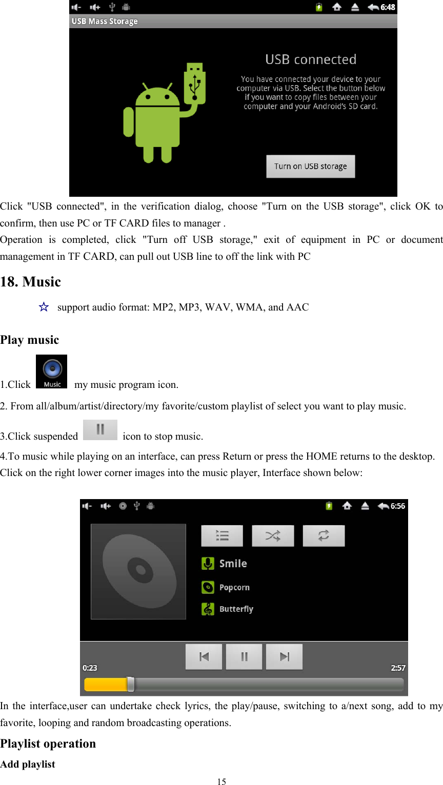   15 Click &quot;USB connected&quot;, in the verification dialog, choose &quot;Turn on the USB storage&quot;, click OK to confirm, then use PC or TF CARD files to manager . Operation is completed, click &quot;Turn off USB storage,&quot; exit of equipment in PC or document management in TF CARD, can pull out USB line to off the link with PC   18. Music ☆  support audio format: MP2, MP3, WAV, WMA, and AAC   Play music 1.Click   my music program icon. 2. From all/album/artist/directory/my favorite/custom playlist of select you want to play music. 3.Click suspended   icon to stop music. 4.To music while playing on an interface, can press Return or press the HOME returns to the desktop. Click on the right lower corner images into the music player, Interface shown below:   In the interface,user can undertake check lyrics, the play/pause, switching to a/next song, add to my favorite, looping and random broadcasting operations. Playlist operation   Add playlist 