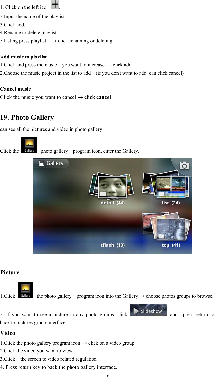   161. Click on the left icon  .   2.Input the name of the playlist. 3.Click add. 4.Rename or delete playlists 5.lasting press playlist   → click renaming or deleting  Add music to playlist   1.Click and press the music    you want to increase    - click add   2.Choose the music project in the list to add    (if you don&apos;t want to add, can click cancel)  Cancel music   Click the music you want to cancel → click cancel    19. Photo Gallery can see all the pictures and video in photo gallery   Click the   photo gallery    program icon, enter the Gallery.   Picture  1.Click   the photo gallery    program icon into the Gallery → choose photos groups to browse. 2. If you want to see a picture in any photo groups ,click   and  press return to  back to pictures group interface. Video  1.Click the photo gallery program icon → click on a video group 2.Click the video you want to view   3.Click    the screen to video related regulation 4. Press return key to back the photo gallery interface. 