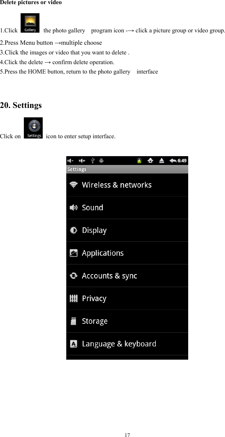   17 Delete pictures or video 1.Click   the photo gallery  program icon -→ click a picture group or video group. 2.Press Menu button →multiple choose   3.Click the images or video that you want to delete . 4.Click the delete → confirm delete operation. 5.Press the HOME button, return to the photo gallery    interface  20. Settings Click on   icon to enter setup interface.      
