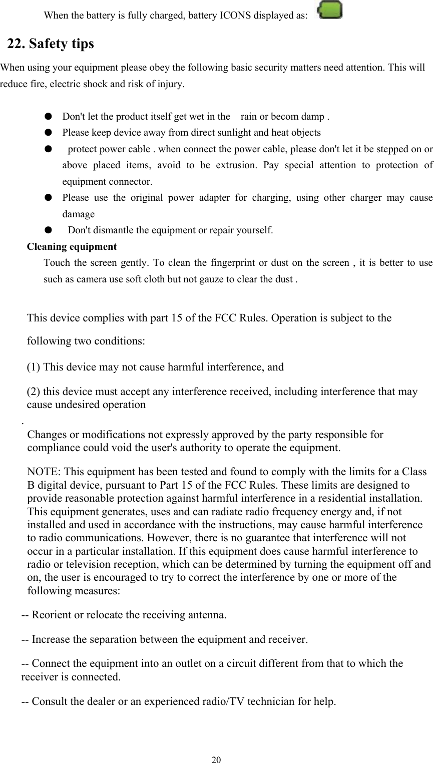   20When the battery is fully charged, battery ICONS displayed as:   22. Safety tips When using your equipment please obey the following basic security matters need attention. This will reduce fire, electric shock and risk of injury.  ●  Don&apos;t let the product itself get wet in the    rain or becom damp . ●  Please keep device away from direct sunlight and heat objects ●   protect power cable . when connect the power cable, please don&apos;t let it be stepped on or above placed items, avoid to be extrusion. Pay special attention to protection of equipment connector. ●  Please use the original power adapter for charging, using other charger may cause damage ●   Don&apos;t dismantle the equipment or repair yourself. Cleaning equipment Touch the screen gently. To clean the fingerprint or dust on the screen , it is better to use such as camera use soft cloth but not gauze to clear the dust .  This device complies with part 15 of the FCC Rules. Operation is subject to the following two conditions:      (1) This device may not cause harmful interference, and      (2) this device must accept any interference received, including interference that may cause undesired operation . Changes or modifications not expressly approved by the party responsible for compliance could void the user&apos;s authority to operate the equipment.   NOTE: This equipment has been tested and found to comply with the limits for a Class B digital device, pursuant to Part 15 of the FCC Rules. These limits are designed to provide reasonable protection against harmful interference in a residential installation. This equipment generates, uses and can radiate radio frequency energy and, if not installed and used in accordance with the instructions, may cause harmful interference to radio communications. However, there is no guarantee that interference will not occur in a particular installation. If this equipment does cause harmful interference to radio or television reception, which can be determined by turning the equipment off and on, the user is encouraged to try to correct the interference by one or more of the following measures:  -- Reorient or relocate the receiving antenna.      -- Increase the separation between the equipment and receiver.        -- Connect the equipment into an outlet on a circuit different from that to which the receiver is connected.      -- Consult the dealer or an experienced radio/TV technician for help.  The distance between EUT and user should be no less than 20cm. 