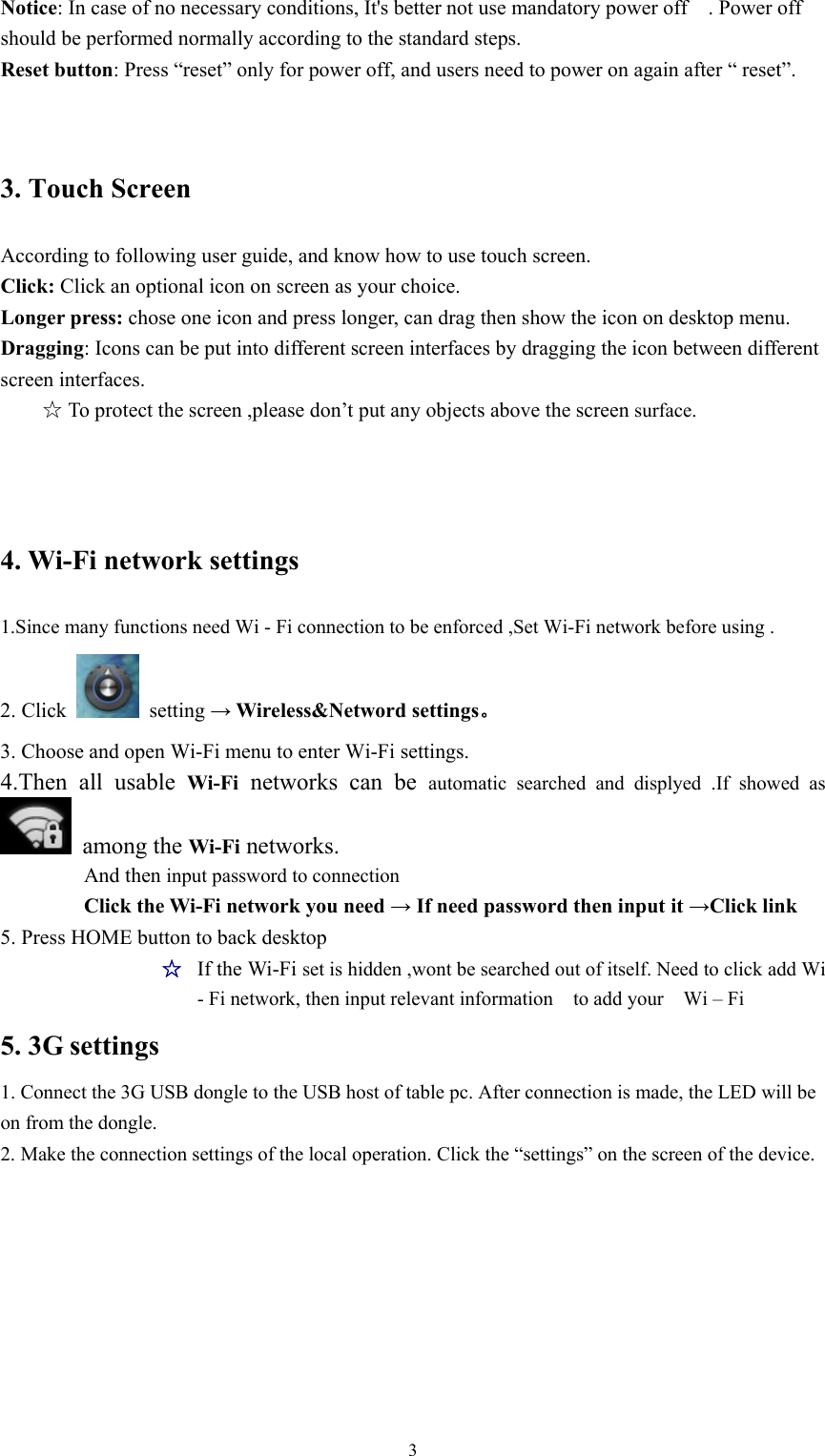   3Notice: In case of no necessary conditions, It&apos;s better not use mandatory power off    . Power off should be performed normally according to the standard steps. Reset button: Press “reset” only for power off, and users need to power on again after “ reset”. 3. Touch Screen According to following user guide, and know how to use touch screen. Click: Click an optional icon on screen as your choice. Longer press: chose one icon and press longer, can drag then show the icon on desktop menu. Dragging: Icons can be put into different screen interfaces by dragging the icon between different screen interfaces.  ☆To protect the screen ,please don’t put any objects above the screen surface.  4. Wi-Fi network settings 1.Since many functions need Wi - Fi connection to be enforced ,Set Wi-Fi network before using . 2. Click   setting → Wireless&amp;Netword settings。 3. Choose and open Wi-Fi menu to enter Wi-Fi settings. 4.Then all usable Wi-Fi networks can be automatic searched and displyed .If showed as  among the Wi-Fi networks. And then input password to connection Click the Wi-Fi network you need → If need password then input it →Click link   5. Press HOME button to back desktop   ☆  If the Wi-Fi set is hidden ,wont be searched out of itself. Need to click add Wi - Fi network, then input relevant information    to add your    Wi – Fi 5. 3G settings 1. Connect the 3G USB dongle to the USB host of table pc. After connection is made, the LED will be on from the dongle. 2. Make the connection settings of the local operation. Click the “settings” on the screen of the device. 