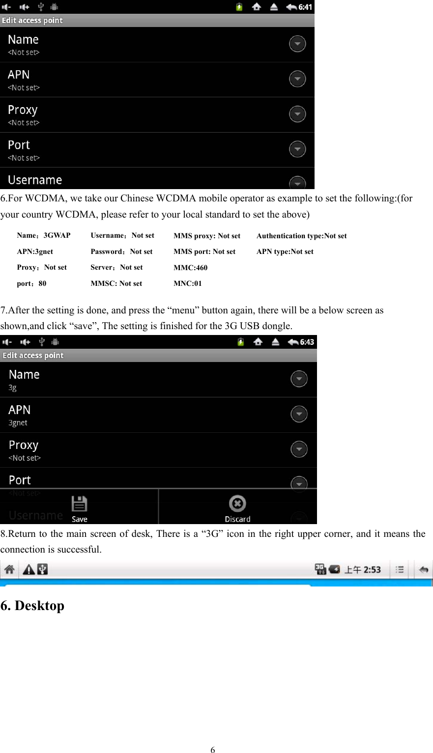   6 6.For WCDMA, we take our Chinese WCDMA mobile operator as example to set the following:(for your country WCDMA, please refer to your local standard to set the above)      7.After the setting is done, and press the “menu” button again, there will be a below screen as shown,and click “save”, The setting is finished for the 3G USB dongle.  8.Return to the main screen of desk, There is a “3G” icon in the right upper corner, and it means the connection is successful.  6. Desktop Name：3GWAP APN:3gnet Proxy：Not set port：80 MMS proxy: Not set MMS port: Not set MMC:460  MNC:01 Username：Not set   Password：Not set Server：Not set MMSC: Not set Authentication type:Not set APN type:Not set 