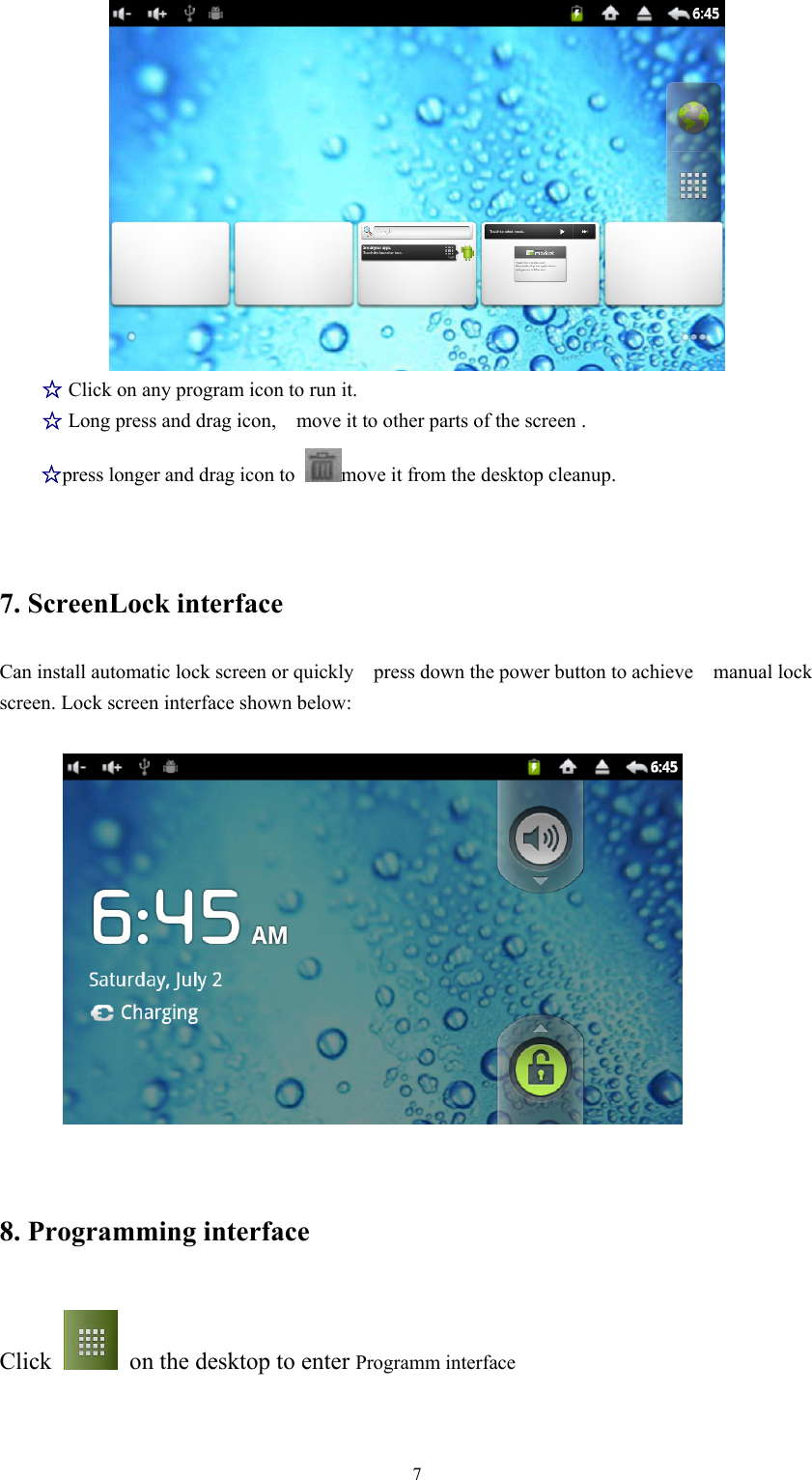   7 ☆ Click on any program icon to run it. ☆ Long press and drag icon,    move it to other parts of the screen . ☆press longer and drag icon to  move it from the desktop cleanup. 7. ScreenLock interface Can install automatic lock screen or quickly    press down the power button to achieve    manual lock screen. Lock screen interface shown below:     8. Programming interface Click    on the desktop to enter Programm interface 