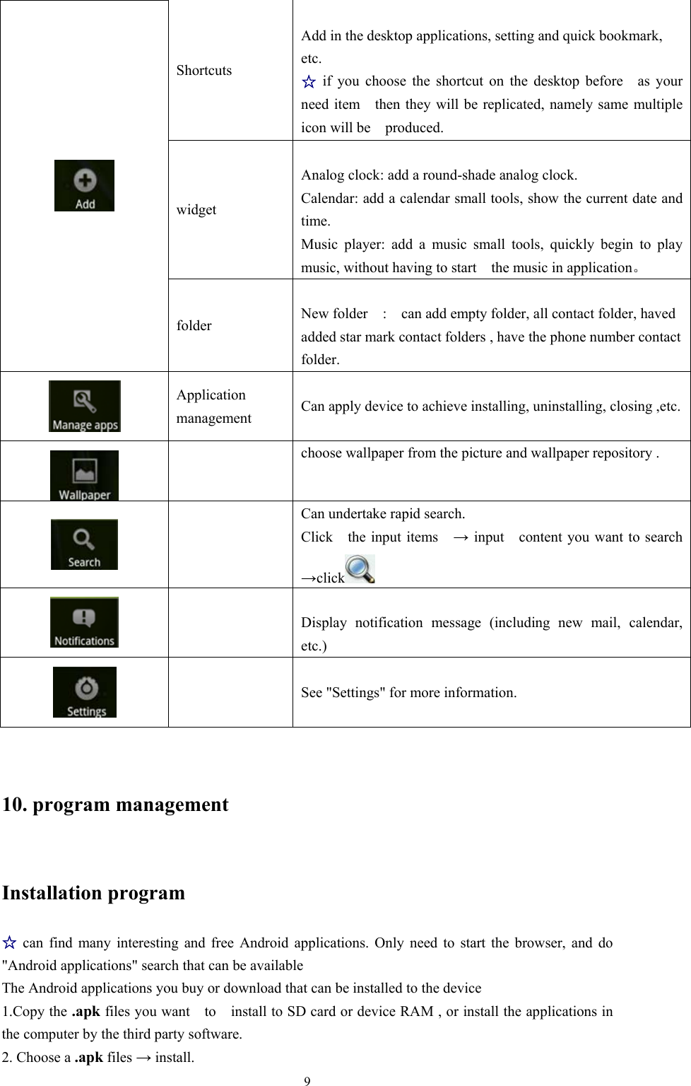   9Shortcuts    Add in the desktop applications, setting and quick bookmark, etc. ☆ if you choose the shortcut on the desktop before  as your need item    then they will be replicated, namely same multiple icon will be  produced. widget  Analog clock: add a round-shade analog clock. Calendar: add a calendar small tools, show the current date and time. Music player: add a music small tools, quickly begin to play music, without having to start    the music in application。  folder  New folder    :    can add empty folder, all contact folder, haved added star mark contact folders , have the phone number contact folder.  Application management  Can apply device to achieve installing, uninstalling, closing ,etc.  choose wallpaper from the picture and wallpaper repository .    Can undertake rapid search. Click  the input items  → input    content you want to search →click      Display notification message (including new mail, calendar, etc.)     See &quot;Settings&quot; for more information.  10. program management Installation program ☆ can find many interesting and free Android applications. Only need to start the browser, and do &quot;Android applications&quot; search that can be available The Android applications you buy or download that can be installed to the device 1.Copy the .apk files you want    to    install to SD card or device RAM , or install the applications in the computer by the third party software. 2. Choose a .apk files → install. 