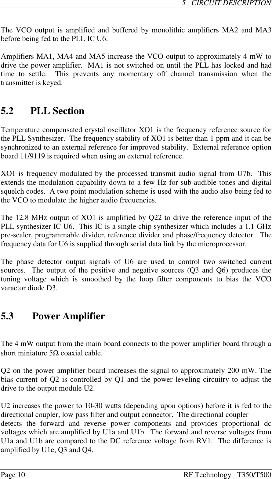 Page 10 RF Technology   T350/T500     5   CIRCUIT DESCRIPTION                                                  The VCO output is amplified and buffered by monolithic amplifiers MA2 and MA3before being fed to the PLL IC U6.Amplifiers MA1, MA4 and MA5 increase the VCO output to approximately 4 mW todrive the power amplifier.  MA1 is not switched on until the PLL has locked and hadtime  to  settle.    This  prevents  any  momentary  off  channel  transmission  when  thetransmitter is keyed.5.2  PLL SectionTemperature compensated crystal oscillator XO1 is the frequency reference source forthe PLL Synthesizer.  The frequency stability of XO1 is better than 1 ppm and it can besynchronized to an external reference for improved stability.  External reference optionboard 11/9119 is required when using an external reference.XO1 is frequency modulated by the processed transmit audio signal from U7b.  Thisextends the modulation capability down to a few Hz for sub-audible tones and digitalsquelch codes.  A two point modulation scheme is used with the audio also being fed tothe VCO to modulate the higher audio frequencies.The 12.8 MHz output of XO1 is amplified by Q22 to drive the reference input of thePLL synthesizer IC U6.  This IC is a single chip synthesizer which includes a 1.1 GHzpre-scaler, programmable divider, reference divider and phase/frequency detector.  Thefrequency data for U6 is supplied through serial data link by the microprocessor.The  phase  detector  output  signals  of  U6  are  used  to  control  two  switched  currentsources.  The output of the positive and negative sources (Q3 and Q6) produces thetuning  voltage  which  is  smoothed  by  the  loop  filter  components  to  bias  the  VCOvaractor diode D3.5.3 Power AmplifierThe 4 mW output from the main board connects to the power amplifier board through ashort miniature 5Ω coaxial cable.Q2 on the power amplifier board increases the signal to approximately 200 mW. Thebias current of Q2 is controlled by Q1 and the power leveling circuitry to adjust thedrive to the output module U2.U2 increases the power to 10-30 watts (depending upon options) before it is fed to thedirectional coupler, low pass filter and output connector.  The directional couplerdetects  the  forward  and  reverse  power  components  and  provides  proportional  dcvoltages which are amplified by U1a and U1b.  The forward and reverse voltages fromU1a and U1b are compared to the DC reference voltage from RV1.  The difference isamplified by U1c, Q3 and Q4.