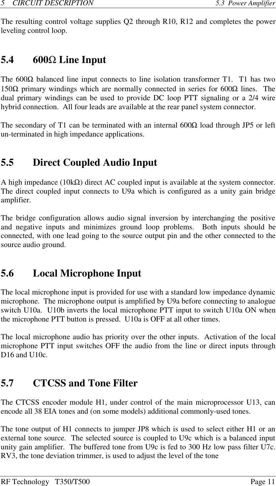 RF Technology   T350/T500Page 115    CIRCUIT DESCRIPTION 5.3  Power AmplifierThe resulting control voltage supplies Q2 through R10, R12 and completes the powerleveling control loop.5.4 600Ω Line InputThe 600Ω balanced line input connects to line isolation transformer T1.  T1 has two150Ω primary windings which are normally connected in series for 600Ω lines.  Thedual primary windings can be used to provide DC loop PTT signaling or a 2/4 wirehybrid connection.  All four leads are available at the rear panel system connector.The secondary of T1 can be terminated with an internal 600Ω load through JP5 or leftun-terminated in high impedance applications.5.5 Direct Coupled Audio InputA high impedance (10kΩ) direct AC coupled input is available at the system connector.The direct coupled input connects to U9a which is configured as a unity gain bridgeamplifier.The bridge configuration allows audio signal inversion by interchanging the  positiveand  negative  inputs  and  minimizes  ground  loop  problems.    Both  inputs  should  beconnected, with one lead going to the source output pin and the other connected to thesource audio ground.5.6 Local Microphone InputThe local microphone input is provided for use with a standard low impedance dynamicmicrophone.  The microphone output is amplified by U9a before connecting to analogueswitch U10a.  U10b inverts the local microphone PTT input to switch U10a ON whenthe microphone PTT button is pressed.  U10a is OFF at all other times.The local microphone audio has priority over the other inputs.  Activation of the localmicrophone PTT input switches OFF the audio from the line or direct inputs throughD16 and U10c.5.7 CTCSS and Tone FilterThe CTCSS encoder module H1, under control of the main microprocessor U13, canencode all 38 EIA tones and (on some models) additional commonly-used tones.The tone output of H1 connects to jumper JP8 which is used to select either H1 or anexternal tone source.  The selected source is coupled to U9c which is a balanced inputunity gain amplifier.  The buffered tone from U9c is fed to 300 Hz low pass filter U7c.RV3, the tone deviation trimmer, is used to adjust the level of the tone