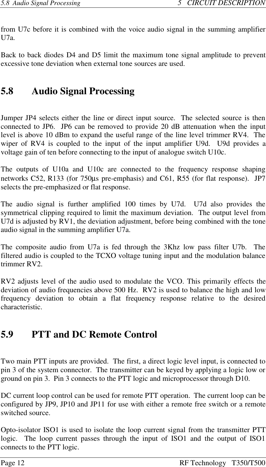 Page 12 RF Technology   T350/T5005.8  Audio Signal Processing 5   CIRCUIT DESCRIPTIONfrom U7c before it is combined with the voice audio signal in the summing amplifierU7a.Back to back diodes D4 and D5 limit the maximum tone signal amplitude to preventexcessive tone deviation when external tone sources are used.5.8 Audio Signal ProcessingJumper JP4 selects either the line or direct input source.  The selected source is thenconnected to JP6.  JP6 can be removed to provide 20 dB attenuation when the inputlevel is above 10 dBm to expand the useful range of the line level trimmer RV4.  Thewiper  of  RV4  is coupled  to the  input  of the  input amplifier  U9d.    U9d  provides  avoltage gain of ten before connecting to the input of analogue switch U10c.The  outputs  of  U10a  and  U10c  are  connected  to  the  frequency  response  shapingnetworks C52, R133 (for 750µs pre-emphasis) and C61, R55 (for flat response).  JP7selects the pre-emphasized or flat response.The  audio  signal  is  further  amplified  100  times  by  U7d.    U7d  also  provides  thesymmetrical clipping required to limit the maximum deviation.  The output level fromU7d is adjusted by RV1, the deviation adjustment, before being combined with the toneaudio signal in the summing amplifier U7a.The  composite  audio  from  U7a  is  fed  through  the  3Khz  low  pass  filter  U7b.    Thefiltered audio is coupled to the TCXO voltage tuning input and the modulation balancetrimmer RV2.RV2 adjusts level of the audio used to modulate the VCO. This primarily effects thedeviation of audio frequencies above 500 Hz.  RV2 is used to balance the high and lowfrequency  deviation  to  obtain  a  flat  frequency  response  relative  to  the  desiredcharacteristic.5.9 PTT and DC Remote ControlTwo main PTT inputs are provided.  The first, a direct logic level input, is connected topin 3 of the system connector.  The transmitter can be keyed by applying a logic low orground on pin 3.  Pin 3 connects to the PTT logic and microprocessor through D10.DC current loop control can be used for remote PTT operation.  The current loop can beconfigured by JP9, JP10 and JP11 for use with either a remote free switch or a remoteswitched source.Opto-isolator ISO1 is used to isolate the loop current signal from the transmitter PTTlogic.    The  loop  current  passes  through  the  input  of  ISO1  and  the  output  of  ISO1connects to the PTT logic.