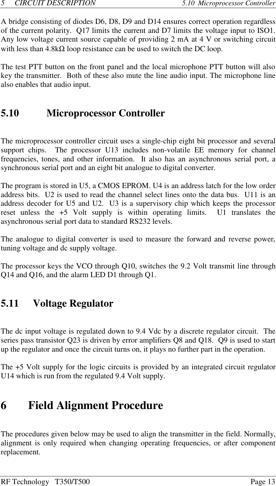 RF Technology   T350/T500Page 135CIRCUIT DESCRIPTION 5.10  Microprocessor ControllerA bridge consisting of diodes D6, D8, D9 and D14 ensures correct operation regardlessof the current polarity.  Q17 limits the current and D7 limits the voltage input to ISO1.Any low voltage current source capable of providing 2 mA at 4 V or switching circuitwith less than 4.8kΩ loop resistance can be used to switch the DC loop.The test PTT button on the front panel and the local microphone PTT button will alsokey the transmitter.  Both of these also mute the line audio input. The microphone linealso enables that audio input.5.10 Microprocessor ControllerThe microprocessor controller circuit uses a single-chip eight bit processor and severalsupport  chips.    The  processor  U13  includes  non-volatile  EE  memory  for  channelfrequencies, tones, and other information.  It also has an asynchronous serial port, asynchronous serial port and an eight bit analogue to digital converter.The program is stored in U5, a CMOS EPROM. U4 is an address latch for the low orderaddress bits.  U2 is used to read the channel select lines onto the data bus.  U11 is anaddress decoder for U5 and U2.  U3 is a supervisory chip which keeps the processorreset  unless  the  +5  Volt  supply  is  within  operating  limits.    U1  translates  theasynchronous serial port data to standard RS232 levels.The analogue to digital converter is used to measure the forward and reverse power,tuning voltage and dc supply voltage.The processor keys the VCO through Q10, switches the 9.2 Volt transmit line throughQ14 and Q16, and the alarm LED D1 through Q1.5.11 Voltage RegulatorThe dc input voltage is regulated down to 9.4 Vdc by a discrete regulator circuit.  Theseries pass transistor Q23 is driven by error amplifiers Q8 and Q18.  Q9 is used to startup the regulator and once the circuit turns on, it plays no further part in the operation.The +5 Volt supply for the logic circuits is provided by an integrated circuit regulatorU14 which is run from the regulated 9.4 Volt supply.6Field Alignment ProcedureThe procedures given below may be used to align the transmitter in the field. Normally,alignment is only  required when changing operating frequencies, or after componentreplacement.