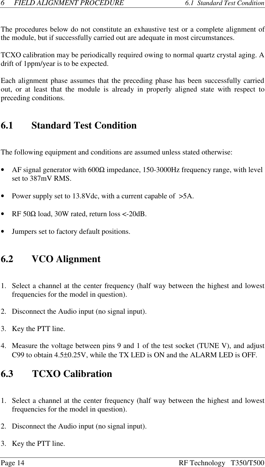 Page 14 RF Technology   T350/T5006FIELD ALIGNMENT PROCEDURE  6.1  Standard Test ConditionThe procedures below do not constitute an exhaustive test or a complete alignment ofthe module, but if successfully carried out are adequate in most circumstances.TCXO calibration may be periodically required owing to normal quartz crystal aging. Adrift of 1ppm/year is to be expected.Each alignment phase assumes that the preceding phase has been successfully carriedout, or  at  least that  the  module  is  already  in  properly  aligned  state  with  respect  topreceding conditions.6.1 Standard Test ConditionThe following equipment and conditions are assumed unless stated otherwise:•AF signal generator with 600Ω impedance, 150-3000Hz frequency range, with levelset to 387mV RMS.•Power supply set to 13.8Vdc, with a current capable of  &gt;5A.•RF 50Ω load, 30W rated, return loss &lt;-20dB.•Jumpers set to factory default positions.6.2 VCO Alignment1.Select a channel at the center frequency (half way between the highest and lowestfrequencies for the model in question).2. Disconnect the Audio input (no signal input).3.Key the PTT line.4.Measure the voltage between pins 9 and 1 of the test socket (TUNE V), and adjustC99 to obtain 4.5±0.25V, while the TX LED is ON and the ALARM LED is OFF.6.3   TCXO Calibration1.Select a channel at the center frequency (half way between the highest and lowestfrequencies for the model in question).2. Disconnect the Audio input (no signal input).3.Key the PTT line.