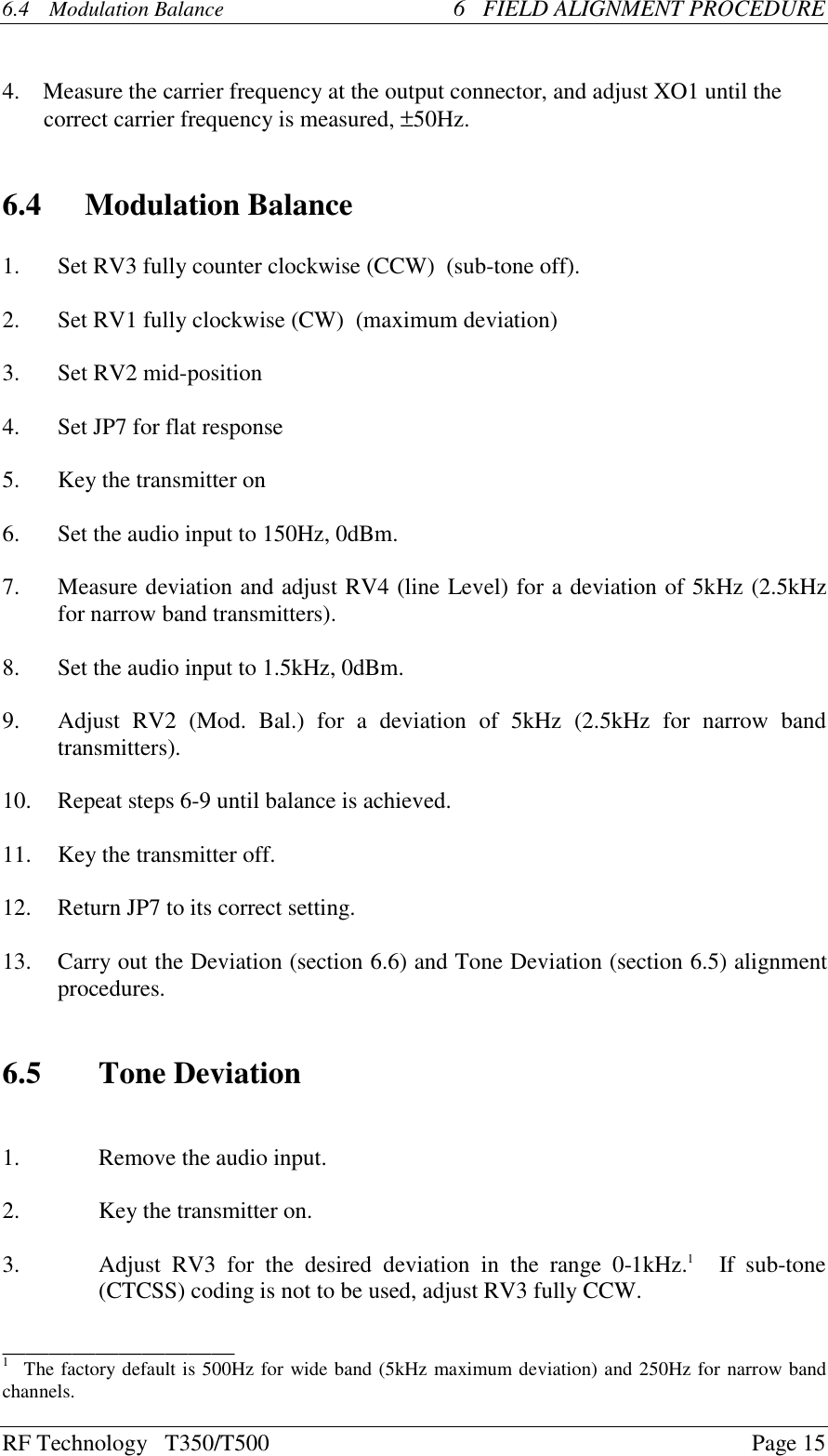 RF Technology   T350/T500Page 156.4  Modulation Balance 6   FIELD ALIGNMENT PROCEDURE    4.    Measure the carrier frequency at the output connector, and adjust XO1 until thecorrect carrier frequency is measured, ±50Hz.6.4 Modulation Balance1. Set RV3 fully counter clockwise (CCW)  (sub-tone off).2. Set RV1 fully clockwise (CW)  (maximum deviation)3. Set RV2 mid-position4. Set JP7 for flat response5.Key the transmitter on6. Set the audio input to 150Hz, 0dBm.7. Measure deviation and adjust RV4 (line Level) for a deviation of 5kHz (2.5kHzfor narrow band transmitters).8. Set the audio input to 1.5kHz, 0dBm.9. Adjust  RV2  (Mod.  Bal.)  for  a  deviation  of  5kHz  (2.5kHz  for  narrow  bandtransmitters).10. Repeat steps 6-9 until balance is achieved.11.Key the transmitter off.12. Return JP7 to its correct setting.13. Carry out the Deviation (section 6.6) and Tone Deviation (section 6.5) alignmentprocedures.6.5 Tone Deviation1. Remove the audio input.2.Key the transmitter on.3. Adjust  RV3  for  the  desired  deviation  in  the  range  0-1kHz.1   If  sub-tone(CTCSS) coding is not to be used, adjust RV3 fully CCW.____________________1   The factory default is 500Hz for wide band (5kHz maximum deviation) and 250Hz for narrow bandchannels.