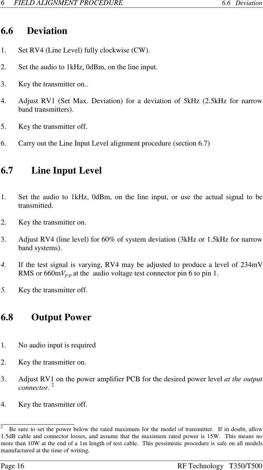 Page 16 RF Technology   T350/T5006FIELD ALIGNMENT PROCEDURE  6.6   Deviation6.6 Deviation1. Set RV4 (Line Level) fully clockwise (CW).2. Set the audio to 1kHz, 0dBm, on the line input.3.Key the transmitter on..4. Adjust RV1 (Set Max. Deviation) for a deviation of 5kHz (2.5kHz for narrowband transmitters).5.Key the transmitter off.6.Carry out the Line Input Level alignment procedure (section 6.7)6.7 Line Input Level1. Set the audio to 1kHz, 0dBm, on the line input, or use the actual signal to betransmitted.2.Key the transmitter on.3. Adjust RV4 (line level) for 60% of system deviation (3kHz or 1.5kHz for narrowband systems).4. If the test signal is varying, RV4 may be adjusted to produce a level of 234mVRMS or 660mVp-p at the  audio voltage test connector pin 6 to pin 1.5.Key the transmitter off.6.8 Output Power1. No audio input is required2.Key the transmitter on.3.Adjust RV1 on the power amplifier PCB for the desired power level at the outputconnector. 24.Key the transmitter off.____________________2   Be sure to set the power below the rated maximum for the model of transmitter.  If in doubt, allow1.5dB cable and connector losses, and assume that the maximum rated power is 15W.  This means nomore than 10W at the end of a 1m length of test cable.  This pessimistic procedure is safe on all modelsmanufactured at the time of writing.