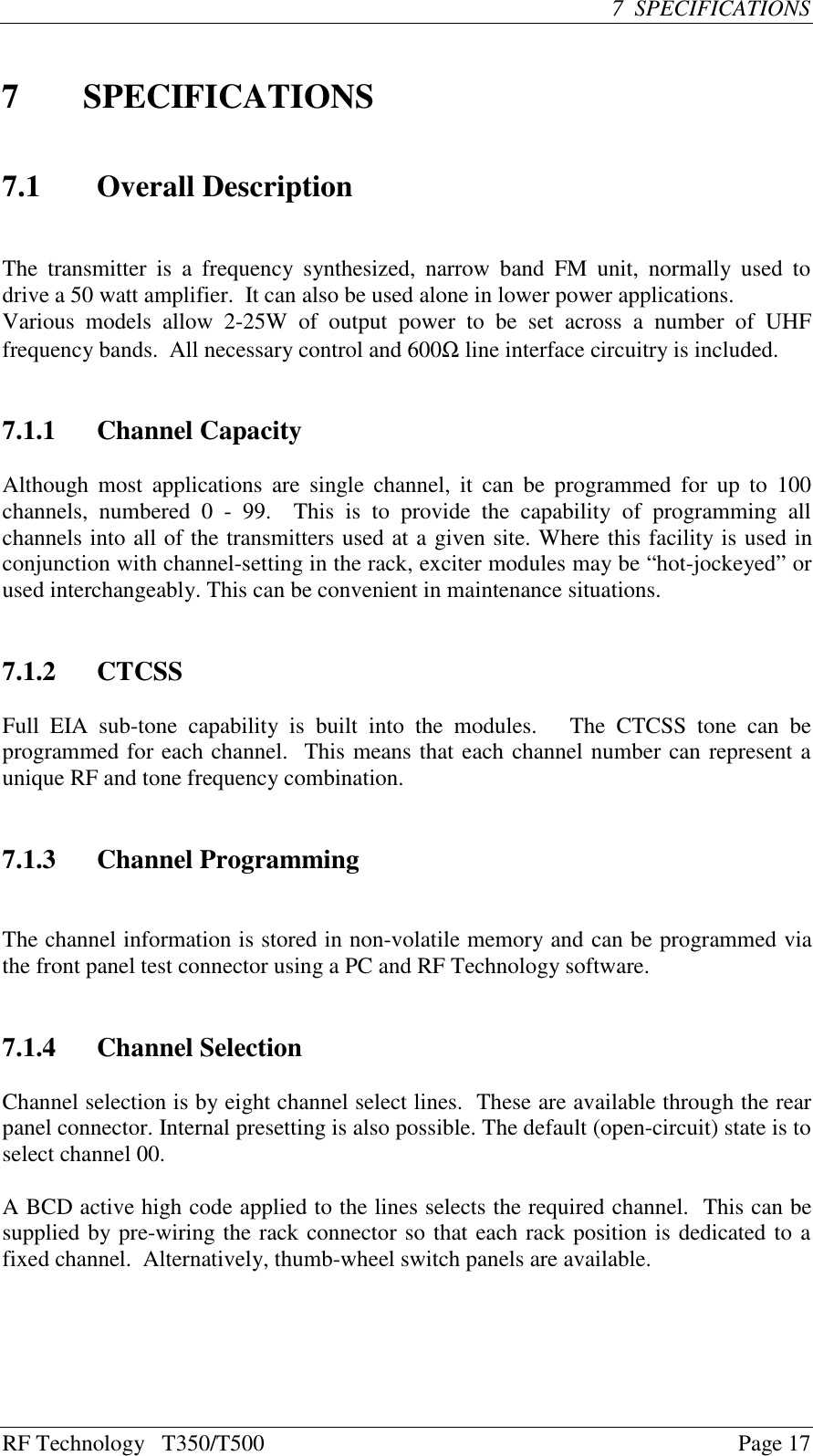 RF Technology   T350/T500Page 177  SPECIFICATIONS7SPECIFICATIONS7.1 Overall DescriptionThe  transmitter is  a frequency synthesized,  narrow band  FM  unit,  normally  used  todrive a 50 watt amplifier.  It can also be used alone in lower power applications.Various  models  allow  2-25W  of  output  power  to  be  set  across  a  number  of  UHFfrequency bands.  All necessary control and 600Ω line interface circuitry is included.7.1.1 Channel CapacityAlthough most applications are single channel, it can be programmed for up to  100channels,  numbered  0  -  99.    This  is  to  provide  the  capability  of  programming  allchannels into all of the transmitters used at a given site. Where this facility is used inconjunction with channel-setting in the rack, exciter modules may be “hot-jockeyed” orused interchangeably. This can be convenient in maintenance situations.7.1.2 CTCSSFull  EIA  sub-tone  capability  is  built  into  the  modules.      The  CTCSS  tone  can  beprogrammed for each channel.  This means that each channel number can represent aunique RF and tone frequency combination.7.1.3 Channel ProgrammingThe channel information is stored in non-volatile memory and can be programmed viathe front panel test connector using a PC and RF Technology software.7.1.4 Channel SelectionChannel selection is by eight channel select lines.  These are available through the rearpanel connector. Internal presetting is also possible. The default (open-circuit) state is toselect channel 00.A BCD active high code applied to the lines selects the required channel.  This can besupplied by pre-wiring the rack connector so that each rack position is dedicated to afixed channel.  Alternatively, thumb-wheel switch panels are available.