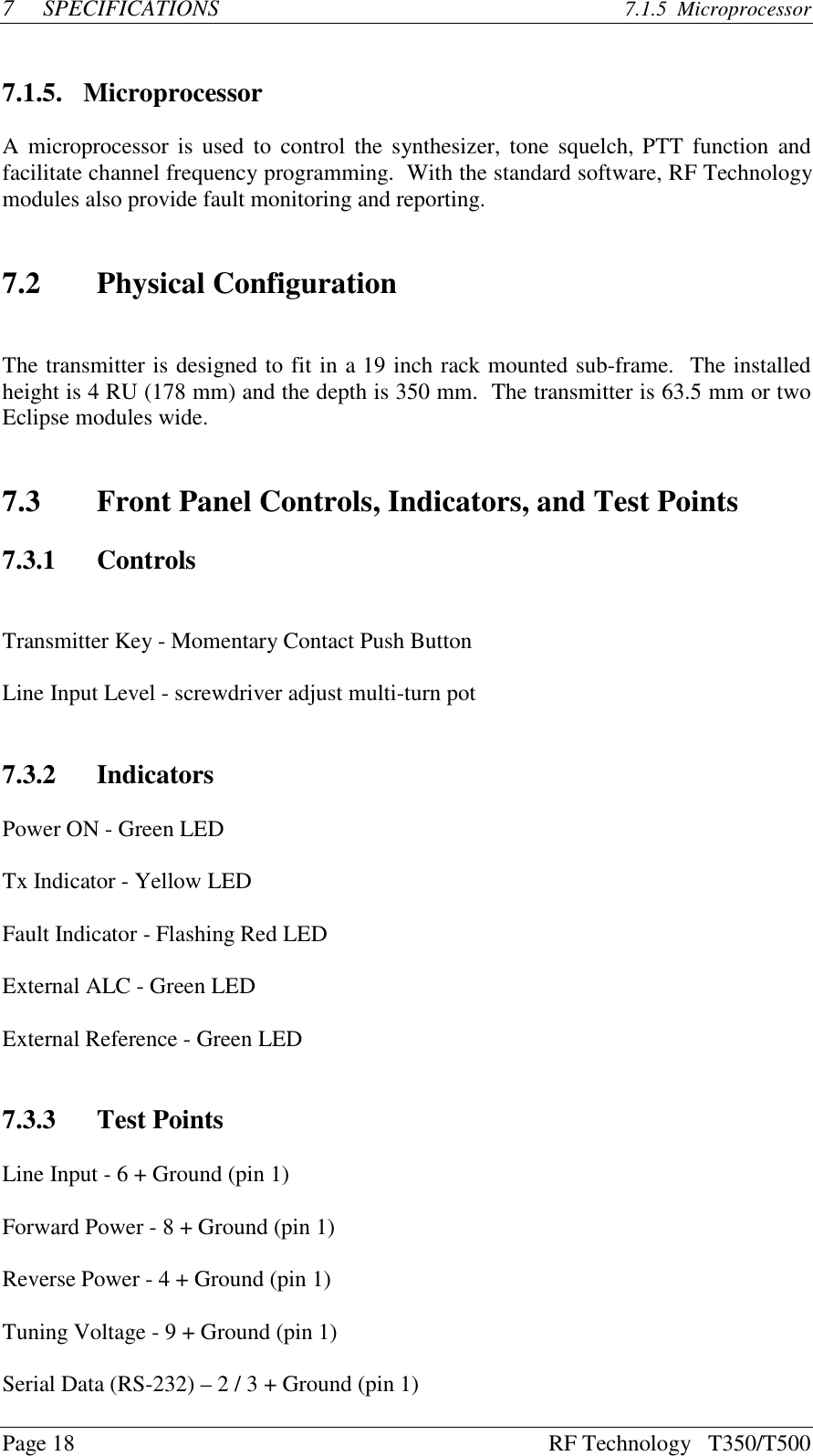 Page 18 RF Technology   T350/T5007SPECIFICATIONS 7.1.5  Microprocessor7.1.5. MicroprocessorA microprocessor is used to control the synthesizer, tone squelch, PTT function andfacilitate channel frequency programming.  With the standard software, RF Technologymodules also provide fault monitoring and reporting.7.2 Physical ConfigurationThe transmitter is designed to fit in a 19 inch rack mounted sub-frame.  The installedheight is 4 RU (178 mm) and the depth is 350 mm.  The transmitter is 63.5 mm or twoEclipse modules wide.7.3 Front Panel Controls, Indicators, and Test Points7.3.1 ControlsTransmitter Key - Momentary Contact Push ButtonLine Input Level - screwdriver adjust multi-turn pot7.3.2 IndicatorsPower ON - Green LEDTx Indicator - Yellow LEDFault Indicator - Flashing Red LEDExternal ALC - Green LEDExternal Reference - Green LED7.3.3 Test PointsLine Input - 6 + Ground (pin 1)Forward Power - 8 + Ground (pin 1)Reverse Power - 4 + Ground (pin 1)Tuning Voltage - 9 + Ground (pin 1)Serial Data (RS-232) – 2 / 3 + Ground (pin 1)