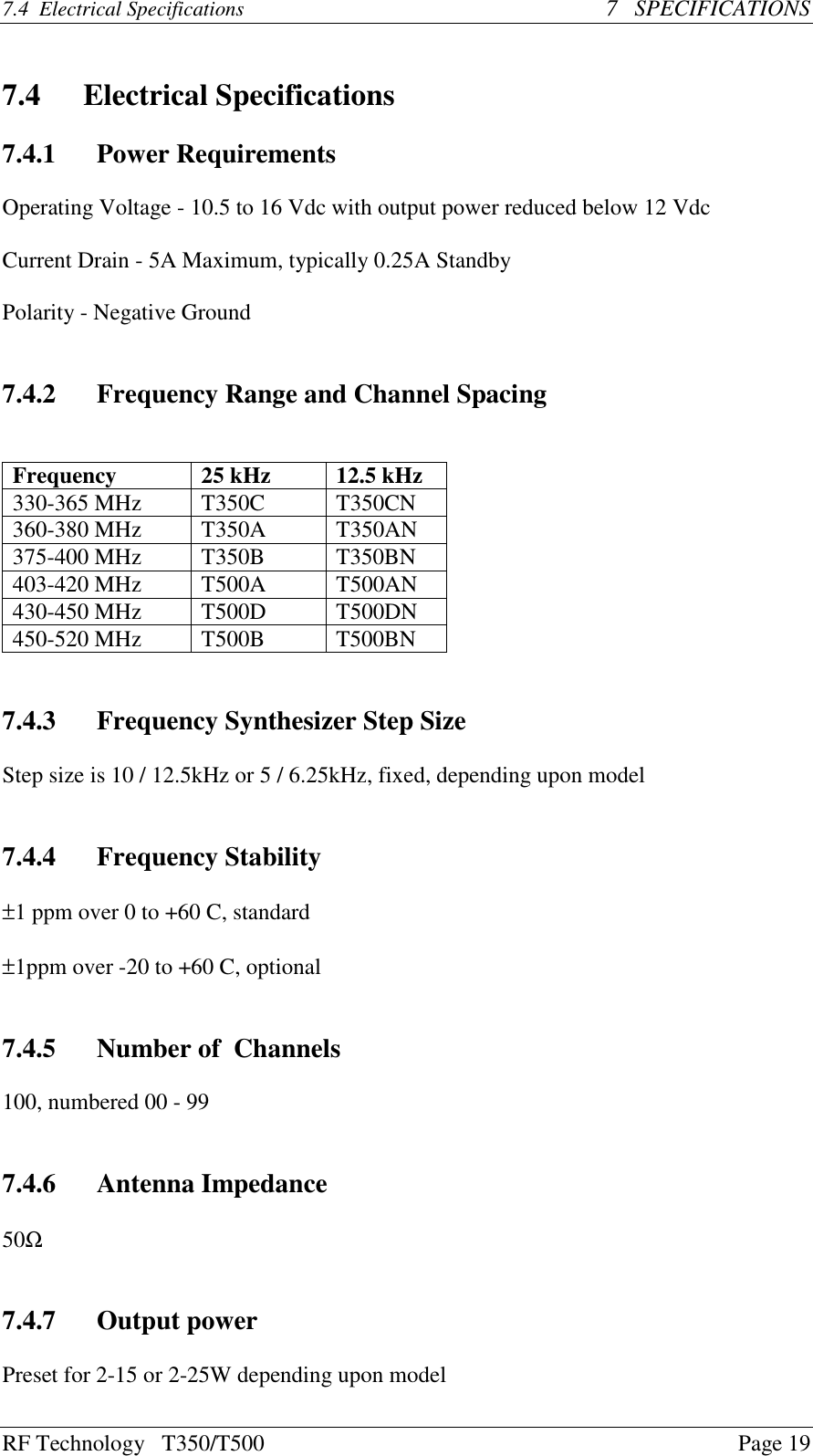 RF Technology   T350/T500Page 197.4  Electrical Specifications   7   SPECIFICATIONS7.4 Electrical Specifications7.4.1 Power RequirementsOperating Voltage - 10.5 to 16 Vdc with output power reduced below 12 VdcCurrent Drain - 5A Maximum, typically 0.25A StandbyPolarity - Negative Ground7.4.2 Frequency Range and Channel SpacingFrequency 25 kHz 12.5 kHz330-365 MHz T350C T350CN360-380 MHz T350A T350AN375-400 MHz T350B T350BN403-420 MHz T500A T500AN430-450 MHz T500D T500DN450-520 MHz T500B T500BN7.4.3 Frequency Synthesizer Step SizeStep size is 10 / 12.5kHz or 5 / 6.25kHz, fixed, depending upon model7.4.4 Frequency Stability±1 ppm over 0 to +60 C, standard±1ppm over -20 to +60 C, optional7.4.5 Number of  Channels100, numbered 00 - 997.4.6 Antenna Impedance50Ω7.4.7 Output powerPreset for 2-15 or 2-25W depending upon model