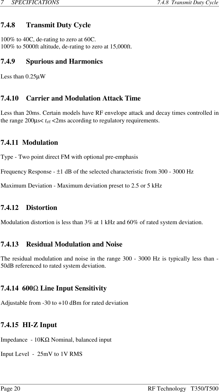 Page 20 RF Technology   T350/T5007SPECIFICATIONS 7.4.8  Transmit Duty Cycle7.4.8 Transmit Duty Cycle100% to 40C, de-rating to zero at 60C.100% to 5000ft altitude, de-rating to zero at 15,000ft.7.4.9 Spurious and HarmonicsLess than 0.25µW7.4.10   Carrier and Modulation Attack TimeLess than 20ms. Certain models have RF envelope attack and decay times controlled inthe range 200µs&lt; tr/f &lt;2ms according to regulatory requirements.7.4.11  ModulationType - Two point direct FM with optional pre-emphasisFrequency Response - ±1 dB of the selected characteristic from 300 - 3000 HzMaximum Deviation - Maximum deviation preset to 2.5 or 5 kHz7.4.12   DistortionModulation distortion is less than 3% at 1 kHz and 60% of rated system deviation.7.4.13   Residual Modulation and NoiseThe residual modulation and noise in the range 300 - 3000 Hz is typically less than -50dB referenced to rated system deviation.7.4.14  600Ω Line Input SensitivityAdjustable from -30 to +10 dBm for rated deviation7.4.15 HI-Z InputImpedance  - 10KΩ Nominal, balanced inputInput Level  -  25mV to 1V RMS