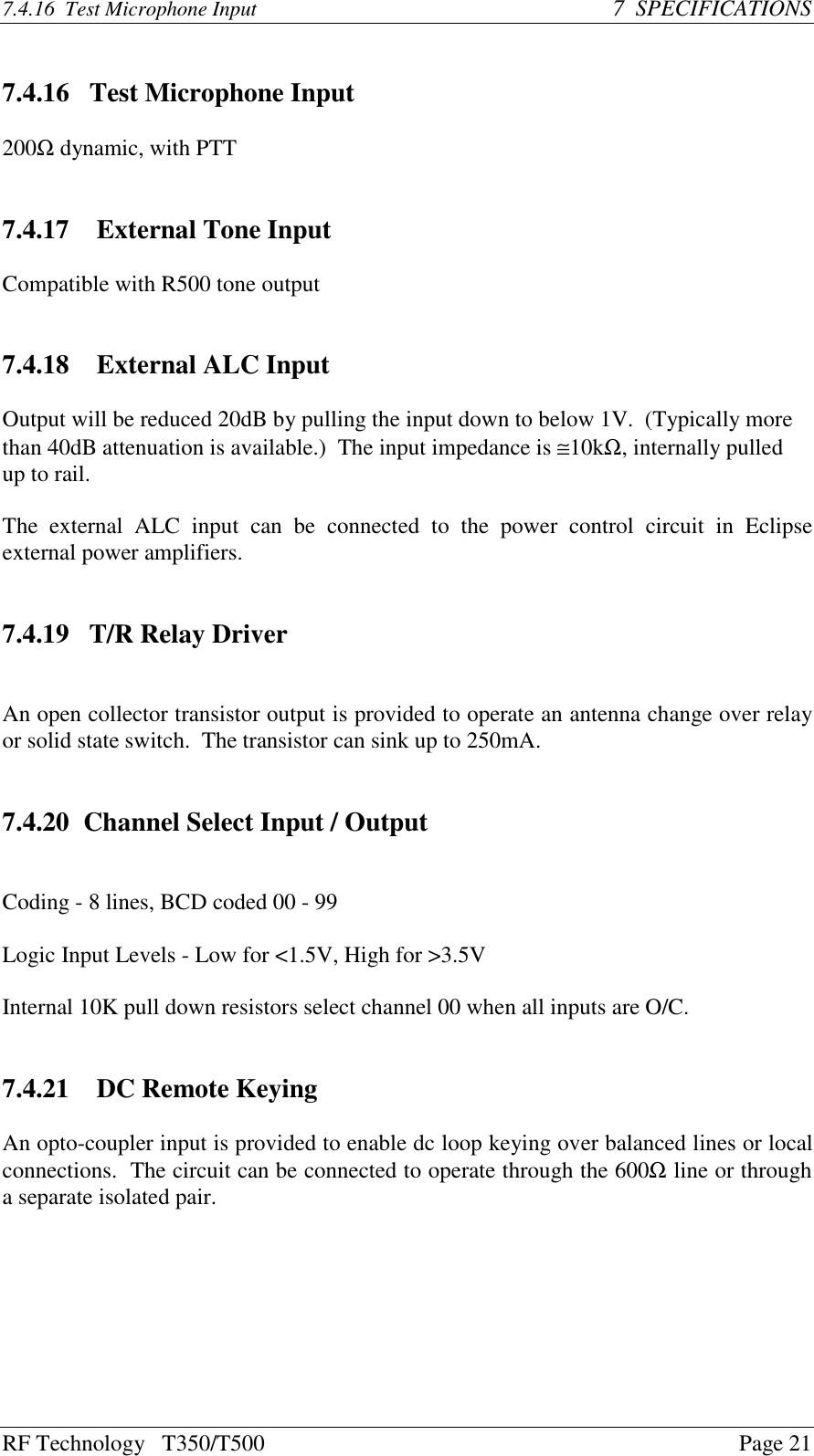 RF Technology   T350/T500Page 217.4.16  Test Microphone Input 7  SPECIFICATIONS7.4.16   Test Microphone Input200Ω dynamic, with PTT7.4.17   External Tone InputCompatible with R500 tone output7.4.18   External ALC InputOutput will be reduced 20dB by pulling the input down to below 1V.  (Typically morethan 40dB attenuation is available.)  The input impedance is ≅10kΩ, internally pulledup to rail.The  external  ALC  input  can  be  connected  to  the  power  control  circuit  in  Eclipseexternal power amplifiers.7.4.19   T/R Relay DriverAn open collector transistor output is provided to operate an antenna change over relayor solid state switch.  The transistor can sink up to 250mA.7.4.20 Channel Select Input / OutputCoding - 8 lines, BCD coded 00 - 99Logic Input Levels - Low for &lt;1.5V, High for &gt;3.5VInternal 10K pull down resistors select channel 00 when all inputs are O/C.7.4.21   DC Remote KeyingAn opto-coupler input is provided to enable dc loop keying over balanced lines or localconnections.  The circuit can be connected to operate through the 600Ω line or througha separate isolated pair.