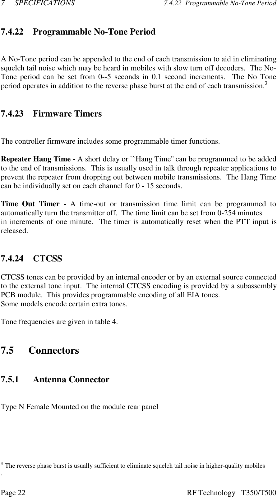 Page 22 RF Technology   T350/T5007SPECIFICATIONS 7.4.22  Programmable No-Tone Period7.4.22 Programmable No-Tone PeriodA No-Tone period can be appended to the end of each transmission to aid in eliminatingsquelch tail noise which may be heard in mobiles with slow turn off decoders.  The No-Tone period can be set  from 0--5  seconds in 0.1 second  increments.   The No Toneperiod operates in addition to the reverse phase burst at the end of each transmission.37.4.23 Firmware TimersThe controller firmware includes some programmable timer functions.Repeater Hang Time - A short delay or ``Hang Time&apos;&apos; can be programmed to be addedto the end of transmissions.  This is usually used in talk through repeater applications toprevent the repeater from dropping out between mobile transmissions.  The Hang Timecan be individually set on each channel for 0 - 15 seconds.Time Out Timer  -  A  time-out  or  transmission  time  limit  can  be  programmed  toautomatically turn the transmitter off.  The time limit can be set from 0-254 minutesin increments of one minute.  The timer is automatically reset when the PTT input isreleased.7.4.24 CTCSSCTCSS tones can be provided by an internal encoder or by an external source connectedto the external tone input.  The internal CTCSS encoding is provided by a subassemblyPCB module.  This provides programmable encoding of all EIA tones.Some models encode certain extra tones.Tone frequencies are given in table 4.7.5 Connectors7.5.1 Antenna ConnectorType N Female Mounted on the module rear panel3  The reverse phase burst is usually sufficient to eliminate squelch tail noise in higher-quality mobiles.