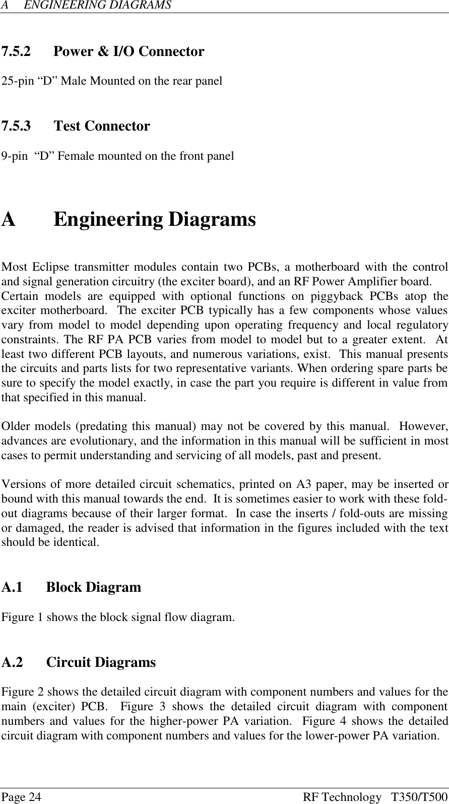 Page 24 RF Technology   T350/T500AENGINEERING DIAGRAMS7.5.2 Power &amp; I/O Connector25-pin “D” Male Mounted on the rear panel7.5.3 Test Connector9-pin  “D” Female mounted on the front panelAEngineering DiagramsMost Eclipse transmitter modules contain two PCBs, a motherboard with the controland signal generation circuitry (the exciter board), and an RF Power Amplifier board.Certain  models  are  equipped  with  optional  functions  on  piggyback  PCBs  atop  theexciter motherboard.  The exciter PCB typically has a few components whose valuesvary from model to model depending upon operating frequency and local regulatoryconstraints. The RF PA PCB varies from model to model but to a greater extent.  Atleast two different PCB layouts, and numerous variations, exist.  This manual presentsthe circuits and parts lists for two representative variants. When ordering spare parts besure to specify the model exactly, in case the part you require is different in value fromthat specified in this manual.Older models (predating this manual) may not be covered by this manual.  However,advances are evolutionary, and the information in this manual will be sufficient in mostcases to permit understanding and servicing of all models, past and present.Versions of more detailed circuit schematics, printed on A3 paper, may be inserted orbound with this manual towards the end.  It is sometimes easier to work with these fold-out diagrams because of their larger format.  In case the inserts / fold-outs are missingor damaged, the reader is advised that information in the figures included with the textshould be identical.A.1 Block DiagramFigure 1 shows the block signal flow diagram.A.2 Circuit DiagramsFigure 2 shows the detailed circuit diagram with component numbers and values for themain  (exciter)  PCB.    Figure  3  shows  the  detailed  circuit  diagram  with  componentnumbers and values for the higher-power PA variation.  Figure 4 shows the detailedcircuit diagram with component numbers and values for the lower-power PA variation.