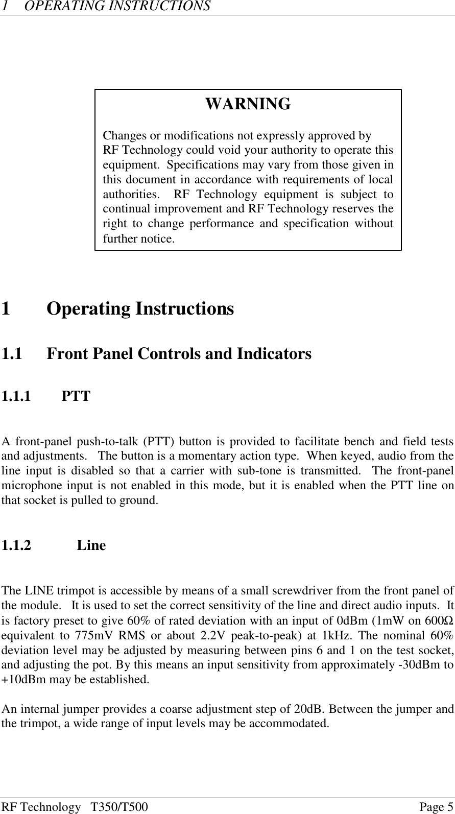 RF Technology   T350/T500Page 51OPERATING INSTRUCTIONS1Operating Instructions1.1 Front Panel Controls and Indicators1.1.1 PTTA front-panel push-to-talk (PTT) button is provided to facilitate bench and field testsand adjustments.   The button is a momentary action type.  When keyed, audio from theline  input is disabled so that a carrier with sub-tone is transmitted.  The front-panelmicrophone input is not enabled in this mode, but it is enabled when the PTT line onthat socket is pulled to ground.1.1.2 LineThe LINE trimpot is accessible by means of a small screwdriver from the front panel ofthe module.   It is used to set the correct sensitivity of the line and direct audio inputs.  Itis factory preset to give 60% of rated deviation with an input of 0dBm (1mW on 600Ωequivalent to 775mV RMS or about 2.2V peak-to-peak) at 1kHz. The nominal 60%deviation level may be adjusted by measuring between pins 6 and 1 on the test socket,and adjusting the pot. By this means an input sensitivity from approximately -30dBm to+10dBm may be established.An internal jumper provides a coarse adjustment step of 20dB. Between the jumper andthe trimpot, a wide range of input levels may be accommodated.WARNINGChanges or modifications not expressly approved byRF Technology could void your authority to operate thisequipment.  Specifications may vary from those given inthis document in accordance with requirements of localauthorities.    RF  Technology  equipment  is  subject  tocontinual improvement and RF Technology reserves theright  to  change  performance  and  specification  withoutfurther notice.