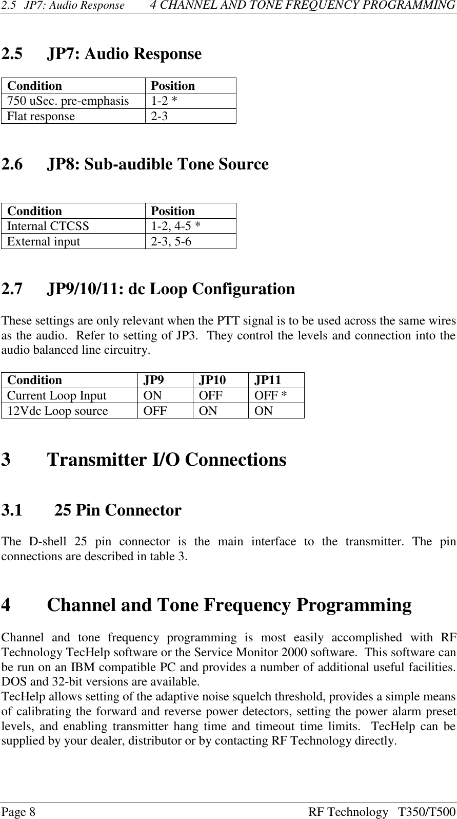 Page 8 RF Technology   T350/T5002.5 JP7: Audio Response  4 CHANNEL AND TONE FREQUENCY PROGRAMMING2.5 JP7: Audio ResponseCondition Position750 uSec. pre-emphasis 1-2 *Flat response 2-32.6 JP8: Sub-audible Tone SourceCondition PositionInternal CTCSS 1-2, 4-5 *External input 2-3, 5-62.7 JP9/10/11: dc Loop ConfigurationThese settings are only relevant when the PTT signal is to be used across the same wiresas the audio.  Refer to setting of JP3.  They control the levels and connection into theaudio balanced line circuitry.Condition JP9 JP10 JP11Current Loop Input ON OFF OFF *12Vdc Loop source OFF ON ON3Transmitter I/O Connections3.1 25 Pin ConnectorThe  D-shell  25  pin  connector  is  the  main  interface  to  the  transmitter.  The  pinconnections are described in table 3.4Channel and Tone Frequency ProgrammingChannel  and  tone  frequency  programming  is  most  easily  accomplished  with  RFTechnology TecHelp software or the Service Monitor 2000 software.  This software canbe run on an IBM compatible PC and provides a number of additional useful facilities.DOS and 32-bit versions are available.TecHelp allows setting of the adaptive noise squelch threshold, provides a simple meansof calibrating the forward and reverse power detectors, setting the power alarm presetlevels, and enabling transmitter hang time and timeout time limits.  TecHelp can besupplied by your dealer, distributor or by contacting RF Technology directly.