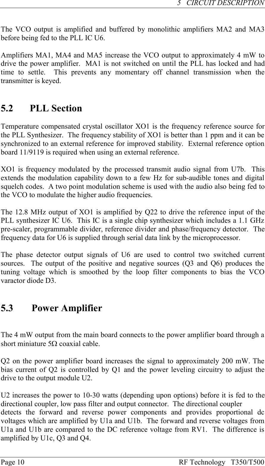 Page 10 RF Technology   T350/T500     5   CIRCUIT DESCRIPTION                                                  The VCO  output  is  amplified  and buffered  by monolithic  amplifiers  MA2  and  MA3before being fed to the PLL IC U6.Amplifiers MA1, MA4 and MA5 increase the VCO output to approximately 4 mW todrive the power amplifier.  MA1 is not switched on until the PLL has locked and hadtime  to  settle.    This  prevents  any  momentary  off  channel  transmission  when  thetransmitter is keyed.5.2  PLL SectionTemperature compensated crystal oscillator XO1 is the frequency reference source forthe PLL Synthesizer.  The frequency stability of XO1 is better than 1 ppm and it can besynchronized to an external reference for improved stability.  External reference optionboard 11/9119 is required when using an external reference.XO1 is frequency  modulated by the processed transmit audio signal  from U7b.  Thisextends the modulation capability down to a few Hz for sub-audible tones and digitalsquelch codes.  A two point modulation scheme is used with the audio also being fed tothe VCO to modulate the higher audio frequencies.The 12.8 MHz output of XO1 is amplified by Q22 to drive the reference input of thePLL synthesizer IC U6.  This IC is a single chip synthesizer which includes a 1.1 GHzpre-scaler, programmable divider, reference divider and phase/frequency detector.  Thefrequency data for U6 is supplied through serial data link by the microprocessor.The  phase  detector  output  signals  of  U6  are  used  to  control  two  switched  currentsources.    The  output of the positive  and  negative  sources  (Q3  and Q6)  produces  thetuning  voltage  which  is  smoothed  by  the  loop  filter  components  to  bias  the  VCOvaractor diode D3.5.3 Power AmplifierThe 4 mW output from the main board connects to the power amplifier board through ashort miniature 5W coaxial cable.Q2 on the power amplifier board increases the signal to approximately 200 mW. Thebias current of  Q2 is  controlled by Q1 and the power  leveling circuitry to adjust  thedrive to the output module U2.U2 increases the power to 10-30 watts (depending upon options) before it is fed to thedirectional coupler, low pass filter and output connector.  The directional couplerdetects  the  forward  and  reverse  power  components  and  provides  proportional  dcvoltages which are amplified by U1a and U1b.  The forward and reverse voltages fromU1a and U1b are compared to the DC reference voltage from RV1.  The difference isamplified by U1c, Q3 and Q4.