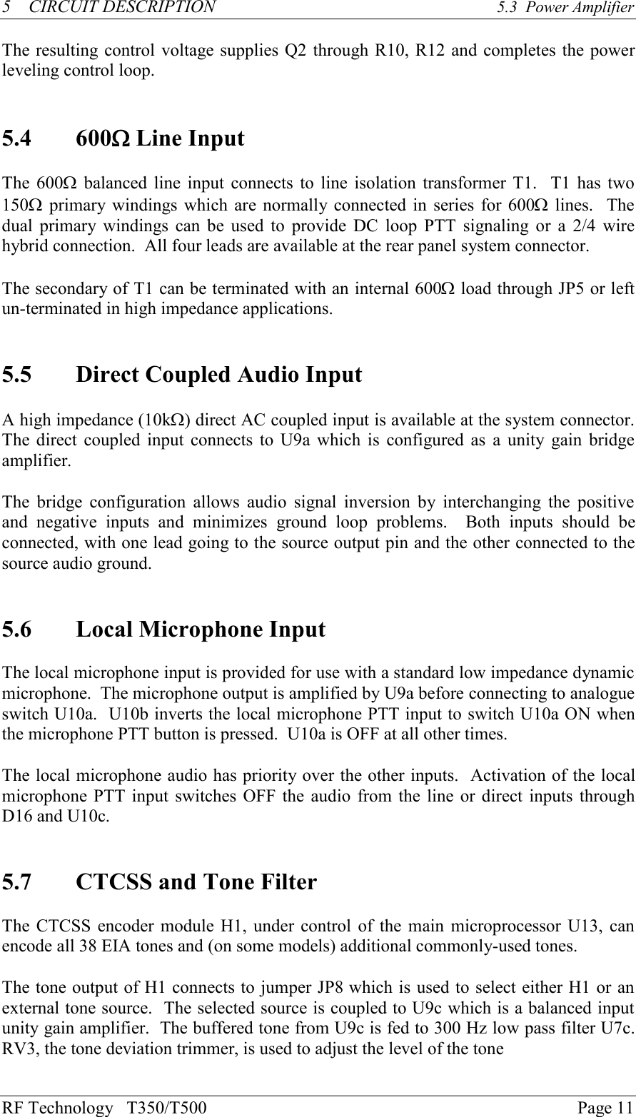 RF Technology   T350/T500Page 115    CIRCUIT DESCRIPTION 5.3  Power AmplifierThe resulting control voltage supplies Q2 through R10, R12 and completes the powerleveling control loop.5.4 600W Line InputThe 600W balanced line input connects to line isolation transformer T1.  T1 has two150W primary  windings which are normally connected in series for 600W lines.  Thedual primary windings can be used to  provide  DC  loop  PTT  signaling  or  a  2/4  wirehybrid connection.  All four leads are available at the rear panel system connector.The secondary of T1 can be terminated with an internal 600W load through JP5 or leftun-terminated in high impedance applications.5.5 Direct Coupled Audio InputA high impedance (10kW) direct AC coupled input is available at the system connector.The  direct coupled input connects to U9a which is  configured as  a  unity  gain bridgeamplifier.The  bridge  configuration  allows  audio  signal  inversion  by  interchanging  the  positiveand  negative  inputs  and  minimizes  ground  loop  problems.    Both  inputs  should  beconnected, with one lead going to the source output pin and the other connected to thesource audio ground.5.6 Local Microphone InputThe local microphone input is provided for use with a standard low impedance dynamicmicrophone.  The microphone output is amplified by U9a before connecting to analogueswitch U10a.  U10b inverts the local microphone PTT input to switch U10a ON whenthe microphone PTT button is pressed.  U10a is OFF at all other times.The local microphone audio has priority over the other inputs.  Activation of the localmicrophone PTT input switches OFF the audio from the line or direct inputs throughD16 and U10c.5.7 CTCSS and Tone FilterThe CTCSS encoder module H1, under control of the main  microprocessor U13, canencode all 38 EIA tones and (on some models) additional commonly-used tones.The tone output of H1 connects to jumper JP8 which is used to select either H1 or anexternal tone source.  The selected source is coupled to U9c which is a balanced inputunity gain amplifier.  The buffered tone from U9c is fed to 300 Hz low pass filter U7c.RV3, the tone deviation trimmer, is used to adjust the level of the tone