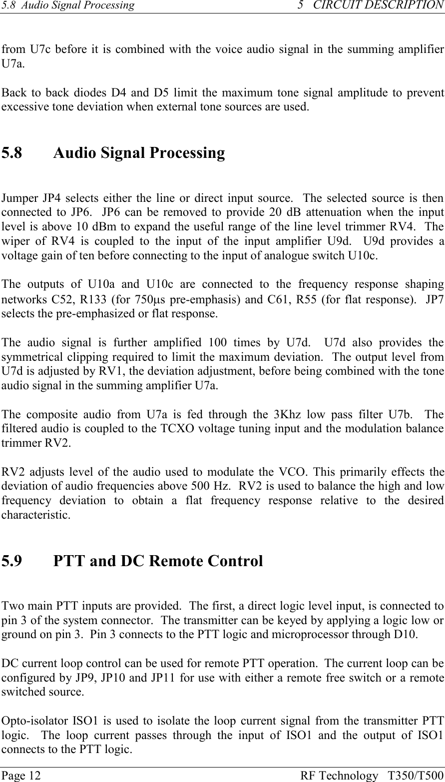 Page 12 RF Technology   T350/T5005.8  Audio Signal Processing 5   CIRCUIT DESCRIPTIONfrom U7c before it is combined with the voice audio signal in the summing amplifierU7a.Back to back diodes D4 and D5 limit the maximum tone signal amplitude to preventexcessive tone deviation when external tone sources are used.5.8 Audio Signal ProcessingJumper JP4 selects either the line or direct input source.  The selected source is thenconnected to JP6.   JP6 can be  removed to provide 20  dB  attenuation when the inputlevel is above 10 dBm to expand the useful range of the line level trimmer RV4.  Thewiper  of  RV4  is  coupled  to  the  input  of  the  input  amplifier  U9d.    U9d  provides  avoltage gain of ten before connecting to the input of analogue switch U10c.The  outputs  of  U10a  and  U10c  are  connected  to  the  frequency  response  shapingnetworks C52, R133 (for 750ms pre-emphasis) and C61, R55 (for flat response).  JP7selects the pre-emphasized or flat response.The  audio  signal  is  further  amplified  100  times  by  U7d.    U7d  also  provides  thesymmetrical clipping required to limit the maximum deviation.  The output level fromU7d is adjusted by RV1, the deviation adjustment, before being combined with the toneaudio signal in the summing amplifier U7a.The  composite  audio  from  U7a  is  fed  through  the  3Khz  low  pass  filter  U7b.    Thefiltered audio is coupled to the TCXO voltage tuning input and the modulation balancetrimmer RV2.RV2 adjusts level of the audio used to modulate the VCO. This primarily effects thedeviation of audio frequencies above 500 Hz.  RV2 is used to balance the high and lowfrequency  deviation  to  obtain  a  flat  frequency  response  relative  to  the  desiredcharacteristic.5.9 PTT and DC Remote ControlTwo main PTT inputs are provided.  The first, a direct logic level input, is connected topin 3 of the system connector.  The transmitter can be keyed by applying a logic low orground on pin 3.  Pin 3 connects to the PTT logic and microprocessor through D10.DC current loop control can be used for remote PTT operation.  The current loop can beconfigured by JP9, JP10 and JP11 for use with either a remote free switch or a remoteswitched source.Opto-isolator ISO1 is used to isolate the loop current signal from the transmitter PTTlogic.    The  loop  current  passes  through  the  input  of  ISO1  and  the  output  of  ISO1connects to the PTT logic.