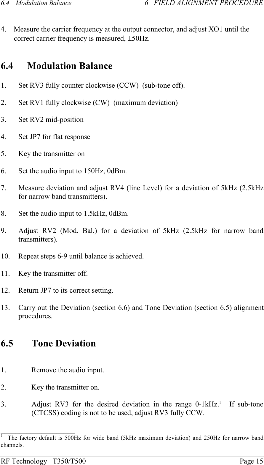 RF Technology   T350/T500Page 156.4  Modulation Balance 6   FIELD ALIGNMENT PROCEDURE    4.    Measure the carrier frequency at the output connector, and adjust XO1 until thecorrect carrier frequency is measured, ±50Hz.6.4 Modulation Balance1. Set RV3 fully counter clockwise (CCW)  (sub-tone off).2. Set RV1 fully clockwise (CW)  (maximum deviation)3. Set RV2 mid-position4. Set JP7 for flat response5.Key the transmitter on6. Set the audio input to 150Hz, 0dBm.7. Measure deviation and adjust RV4 (line Level) for a deviation of 5kHz (2.5kHzfor narrow band transmitters).8. Set the audio input to 1.5kHz, 0dBm.9. Adjust  RV2  (Mod.  Bal.)  for  a  deviation  of  5kHz  (2.5kHz  for  narrow  bandtransmitters).10. Repeat steps 6-9 until balance is achieved.11.Key the transmitter off.12. Return JP7 to its correct setting.13. Carry out the Deviation (section 6.6) and Tone Deviation (section 6.5) alignmentprocedures.6.5 Tone Deviation1. Remove the audio input.2.Key the transmitter on.3. Adjust  RV3  for  the  desired  deviation  in  the  range  0-1kHz.1    If  sub-tone(CTCSS) coding is not to be used, adjust RV3 fully CCW.____________________1   The factory default is 500Hz for wide band (5kHz maximum deviation) and 250Hz for narrow bandchannels.