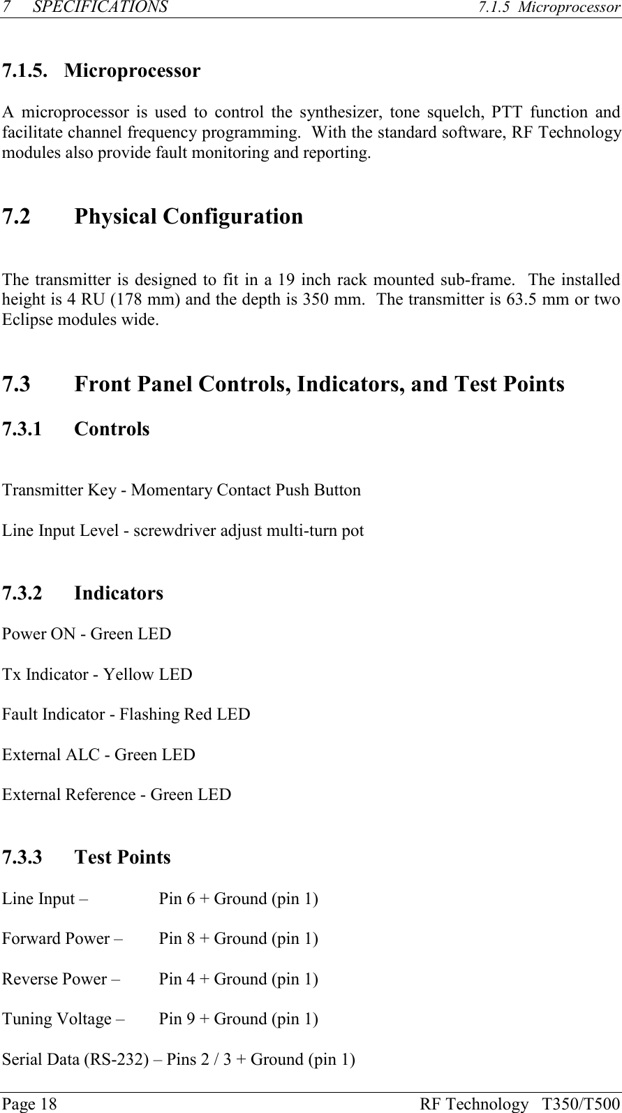 Page 18 RF Technology   T350/T5007SPECIFICATIONS 7.1.5  Microprocessor7.1.5. MicroprocessorA  microprocessor  is  used  to  control  the  synthesizer,  tone  squelch, PTT  function  andfacilitate channel frequency programming.  With the standard software, RF Technologymodules also provide fault monitoring and reporting.7.2 Physical ConfigurationThe transmitter is designed to fit in a 19 inch rack mounted sub-frame.  The installedheight is 4 RU (178 mm) and the depth is 350 mm.  The transmitter is 63.5 mm or twoEclipse modules wide.7.3 Front Panel Controls, Indicators, and Test Points7.3.1 ControlsTransmitter Key - Momentary Contact Push ButtonLine Input Level - screwdriver adjust multi-turn pot7.3.2 IndicatorsPower ON - Green LEDTx Indicator - Yellow LEDFault Indicator - Flashing Red LEDExternal ALC - Green LEDExternal Reference - Green LED7.3.3 Test PointsLine Input –  Pin 6 + Ground (pin 1)Forward Power –  Pin 8 + Ground (pin 1)Reverse Power –  Pin 4 + Ground (pin 1)Tuning Voltage –  Pin 9 + Ground (pin 1)Serial Data (RS-232) – Pins 2 / 3 + Ground (pin 1)