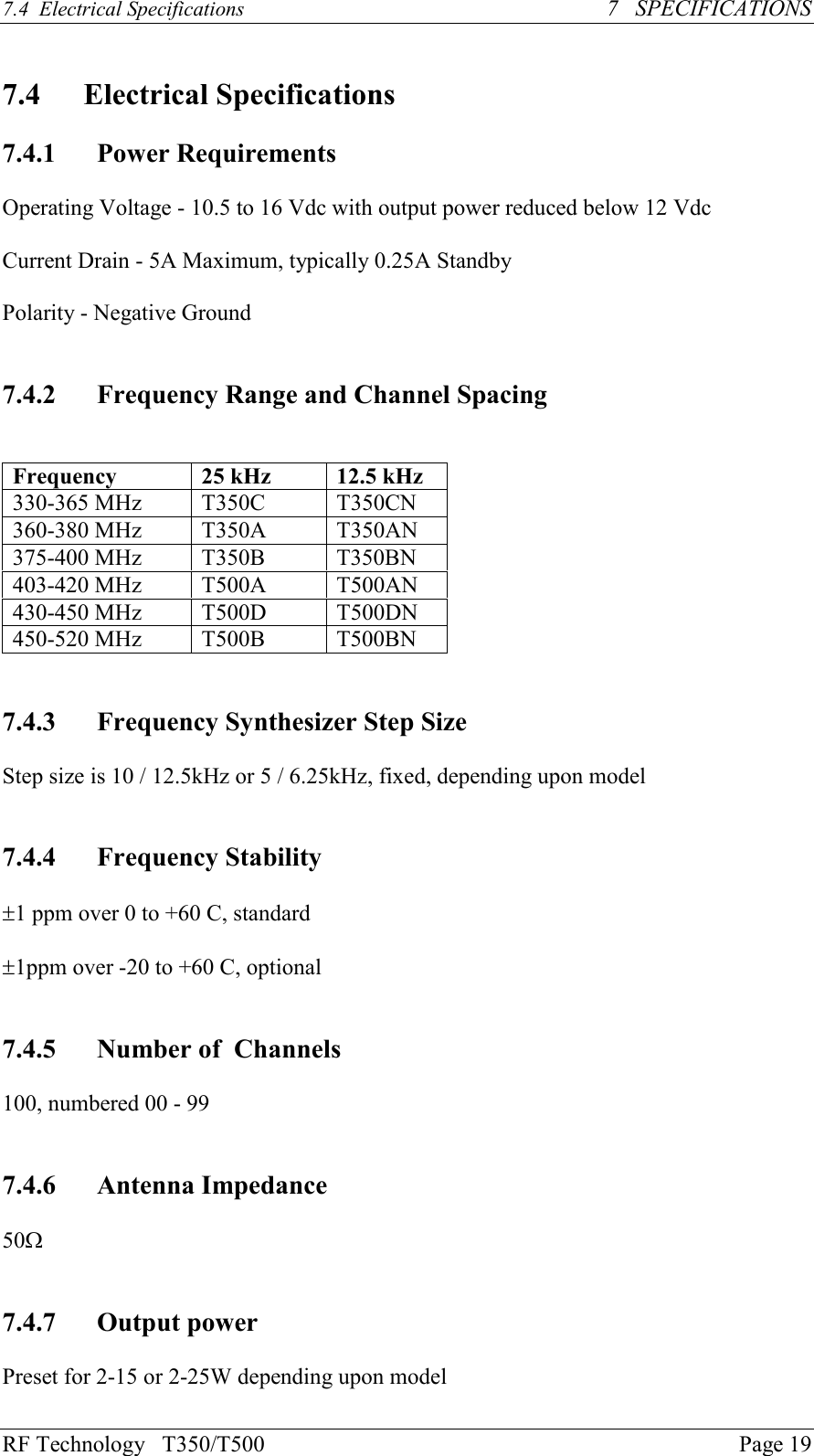 RF Technology   T350/T500Page 197.4  Electrical Specifications   7   SPECIFICATIONS7.4 Electrical Specifications7.4.1 Power RequirementsOperating Voltage - 10.5 to 16 Vdc with output power reduced below 12 VdcCurrent Drain - 5A Maximum, typically 0.25A StandbyPolarity - Negative Ground7.4.2 Frequency Range and Channel SpacingFrequency 25 kHz 12.5 kHz330-365 MHz T350C T350CN360-380 MHz T350A T350AN375-400 MHz T350B T350BN403-420 MHz T500A T500AN430-450 MHz T500D T500DN450-520 MHz T500B T500BN7.4.3 Frequency Synthesizer Step SizeStep size is 10 / 12.5kHz or 5 / 6.25kHz, fixed, depending upon model7.4.4 Frequency Stability±1 ppm over 0 to +60 C, standard±1ppm over -20 to +60 C, optional7.4.5 Number of  Channels100, numbered 00 - 997.4.6 Antenna Impedance50W7.4.7 Output powerPreset for 2-15 or 2-25W depending upon model