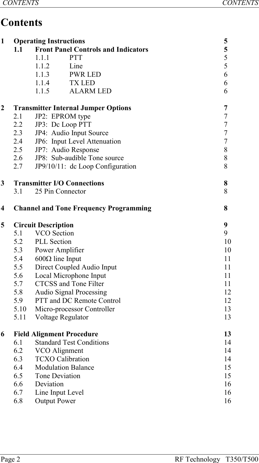 Page 2 RF Technology   T350/T500 CONTENTS           CONTENTSContents1Operating Instructions 51.1 Front Panel Controls and Indicators 51.1.1 PTT 51.1.2 Line 51.1.3 PWR LED 61.1.4 TX LED 61.1.5 ALARM LED 62Transmitter Internal Jumper Options 72.1 JP2:  EPROM type 72.2 JP3:  Dc Loop PTT 72.3 JP4:  Audio Input Source 72.4 JP6:  Input Level Attenuation 72.5 JP7:  Audio Response 82.6 JP8:  Sub-audible Tone source 82.7 JP9/10/11:  dc Loop Configuration 83Transmitter I/O Connections 83.1 25 Pin Connector 84Channel and Tone Frequency Programming 85Circuit Description 95.1 VCO Section 95.2 PLL Section 105.3 Power Amplifier 105.4 600W line Input 115.5 Direct Coupled Audio Input 115.6Local Microphone Input115.7 CTCSS and Tone Filter 115.8 Audio Signal Processing 125.9 PTT and DC Remote Control 125.10 Micro-processor Controller 135.11 Voltage Regulator 136Field Alignment Procedure 136.1 Standard Test Conditions 146.2 VCO Alignment 146.3 TCXO Calibration 146.4 Modulation Balance 156.5 Tone Deviation 156.6 Deviation 166.7Line Input Level166.8 Output Power 16